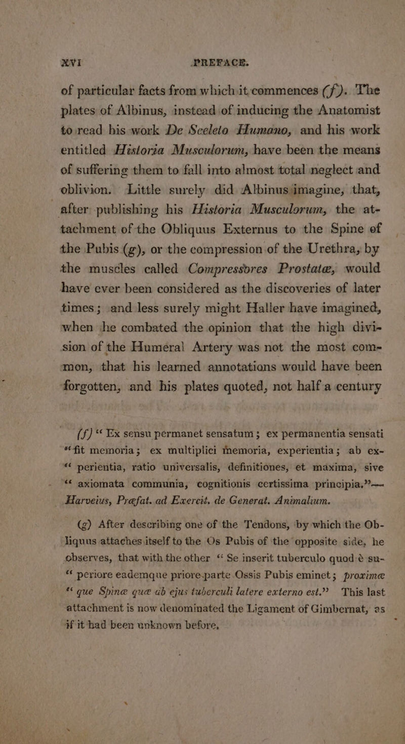 of particular facts from which it commences (f).. The plates of Albinus, instead of inducing the Anatomist to read his work De Scelelo ffumano, and his work entitled Historia Musculorum, have been the means of suffering them to fall into almost total neglect and oblivion. Little surely did Albinusimagine, that, after publishing his Historia Musculorum, the at- tachment of the Obliquus Externus to the Spine of the Pubis (g), or the compression of the Urethra, by the muscles called Compressvres Prostate, would have ever been considered as the discoveries of later times ; and less surely might Haller have imagined, when jhe combated the opinion that the high divi- sion of the Humeral Artery was not the most com- mon, that his learned annotations would have been ‘forgotten, and his plates quoted, not half.a century (f) * Ex sensu permanet sensatum 3 ex permanentia sensati fit memoria; ex multiplici Memoria, experientia; ab ex- « perientia, ratio universalis, definitiones, et maxima, sive *« axiomata communia, cognitionis certissima principia,”’— Harveius, Prefat..ad Exercit, de Generat. Animalium. - (g) After describing one of the Tendons, ‘by which the Ob- liquus attaches itself to the Os Pubis of the opposite side, he observes, that with the other “ Se inserit tuberculo quod:é su- « periore eademque priore-parte Ossis Pubis eminet; praxime que Spine que ab ejus tuberculi latere externo est.” This last attachment is now denominated the pigemnent of Gimbernat, as #¥ it had been unknown before,