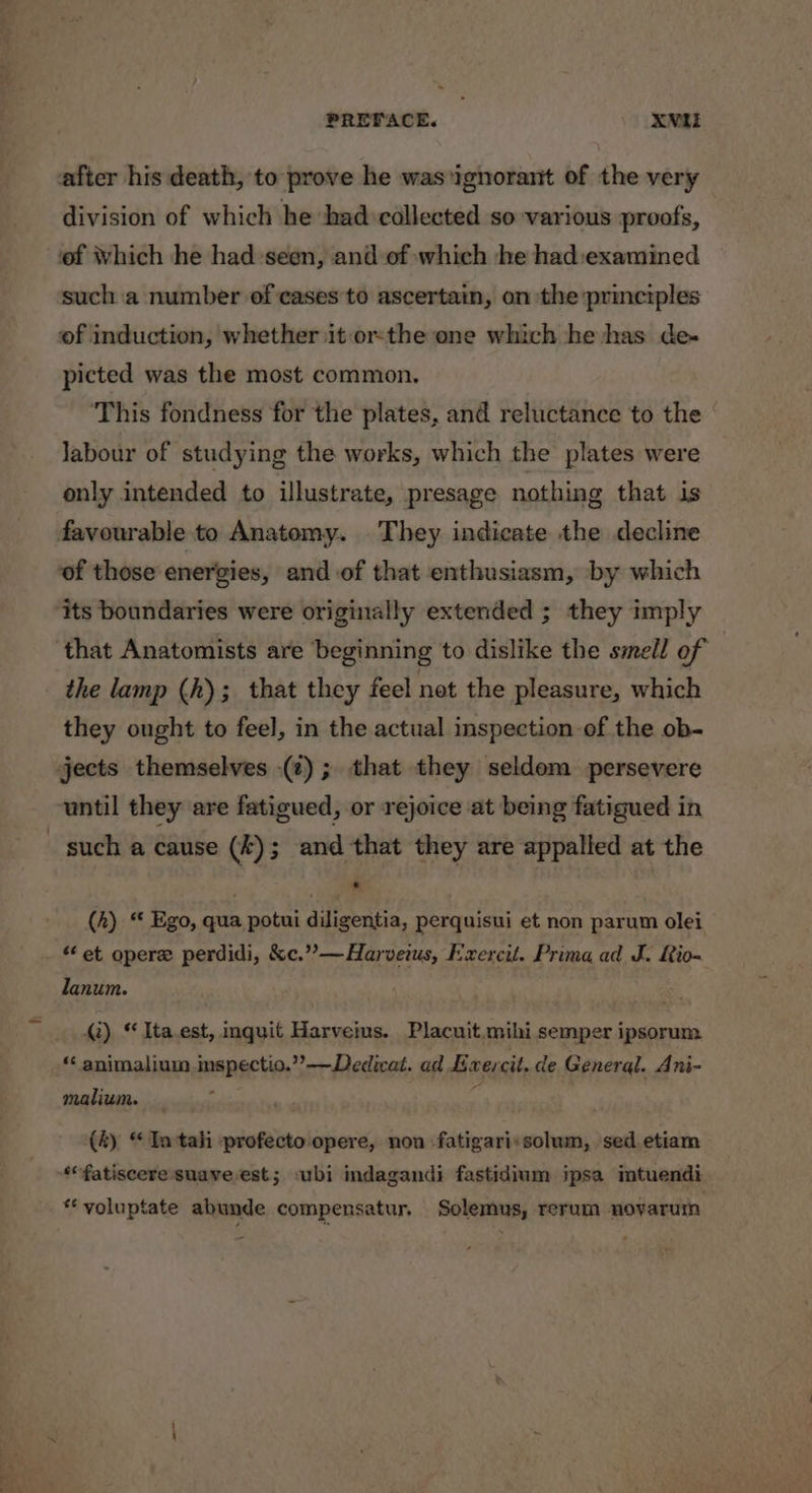 ee after his death, to prove he was ‘ignorant of the very division of which he had collected so various proofs, of Which he had-seen, and of which he had:examined such a number of cases to ascertain, on the principles of induction, whether it orthe one which he has de- picted was the most common. This fondness for the plates, and reluctance to the Jabour of studying the works, which the plates were only intended to illustrate, presage nothing that is favourable to Anatomy. They indicate the decline of those energies, and of that enthusiasm, by which its boundaries were originally extended ; they imply that Anatomists are beginning to dislike the smell of the lamp (h); that they feel net the pleasure, which they ought to feel, in the actual inspection of the ob- jects themselves (7); that they seldom persevere until they are fatigued, or rejoice at being fatigued in (4) “ Ego, qua potui diligentia, perquisui et non parum olei “ et opere perdidi, &amp;c.”’—Harveims, Exercit. Prima ad J. Rio- lanum. 2) “ Ita.est, inquit Harveius. Placuit.mihi semper ipsorum “‘ animalium inspectio.’’—Dedicat. ad Exercit. de Genergl. Ani- malium. : (4) “ Intah -profecto opere, non fatigari:solum, sed etiam *fatiscere suave est; ‘ubi indagandi fastidium ipsa mtuendi *¢ voluptate abunde compensatur. Solemus, rerum moyarum