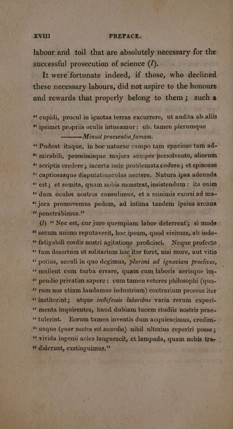 XVIIT PREFACE. labour and toil that are absolutely necessary for the successful prosecution of science (/). It were fortunate indeed, if those, who declined these necessary labours, did not aspire to the honours and rewards that properly belong to them; sucha “ cupidi, procul in ignotas terras excurrere, ut audita ab aliis * ipsimet prupriis oculis intueamur: ubi tamen plerumque Minuit praesentia famam. *«Pudeat itaque, in hoc-naturae campo tam spacioso tam ad- *‘ mirabili, promissisque majora semper persolvente, aliorum * scriptis credere ; incerta inde problemata cudere; et spinosas ‘* captiosasque disputatiunculas nectere, Natura ipsa adeunda “est; et semita, quam nobis monstrat, insistendum: ita enim **dum oculos nostros consulimus, et a minimis exorsi ad ma~ *jora promovemus pedem, ad intima tandem ipsius arcana *€ nenetrabimus.” Al) “ Nec est, cur jure quempiam labor deterreat; si mode ** secum animo reputaverit, hoc ipsum, quod vivimus, ab inde- “‘fatigabili cordis nostri agitatione proficisci. Neqne profecto | *¢ tam desertum et solitarium hoc iter foret, nisi more, aut vitio ‘* potius, seculi in quo degimus, plurimi ad ignaviam proclives, ‘“‘mallent cum turba errare, quam cum laboris aerisque im- «* pendio privatim sapere: cum tamen veteres philosophi (quo- *‘ rum nos etiam laudamus industriam) contrarium prorsus iter “institerint 3 atque indefessis laboribus varia rerum experi- menta inquirentes, haud dubiam lucem studiis nostris prae- ‘‘tulerint. Eorum tamen inventis dum acquiescimus, credim- ‘* usque (quae nostra est socordia) nibil ulterius reperiri posse ; ‘* vivida ingenii acies languescit, et lampada, quam nobis trae | § diderunt, exstinguimus,”