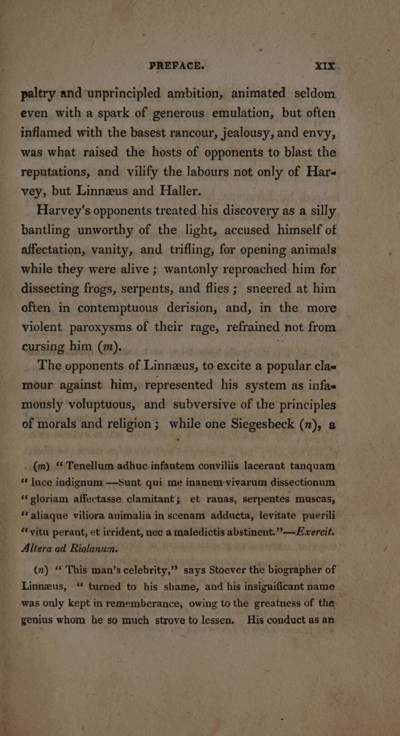 paltry and unprincipled ambition, animated seldom even with a spark of generous emulation, but often inflamed with the basest rancour, jealousy, and envy, was what raised the hosts of opponents to blast the reputations, and vilify the labours not only of Hars vey, but Linnezus and Haller. Harvey’s opponents treated his discovery as a silly bantling unworthy of the light, accused himself ot affectation, vanity, and trifling, for opening animals while they were alive ; wantonly reproached him for dissecting frogs, serpents, and flies ; sneered at him often in contemptuous derision, and, in the. more violent paroxysms of their rage, refrained not from cursing him (m). The opponents of Linnzus, to excite a popular. clas mour against him, represented his system as infae mously voluptuous, and subversive of the principles of morals and religion; while one Siegesbeck (n), a a (m) ‘ Tenellum adhuc infantem conviliis lacerant tanquam *¢ luce indignum —Sunt qui me inanem-vivarum dissectionum “ sloriam affectasse clamitant; et ranas, serpentes muscas, — ‘‘ aliaque viliora animalia in scenam adducta, levitate puerili “‘vitu perant, et irrident, nec a maledictis abstinent.” —Evercit. Altera ad Riolanum. (n) “ This man’s celebrity,” says Stoever the biographer of Linneus, “ turned to his shame, and his insignificant name — was only kept in rememberance, owing to the greatness of the genius whom he so much strove to lessen. His conduct as an