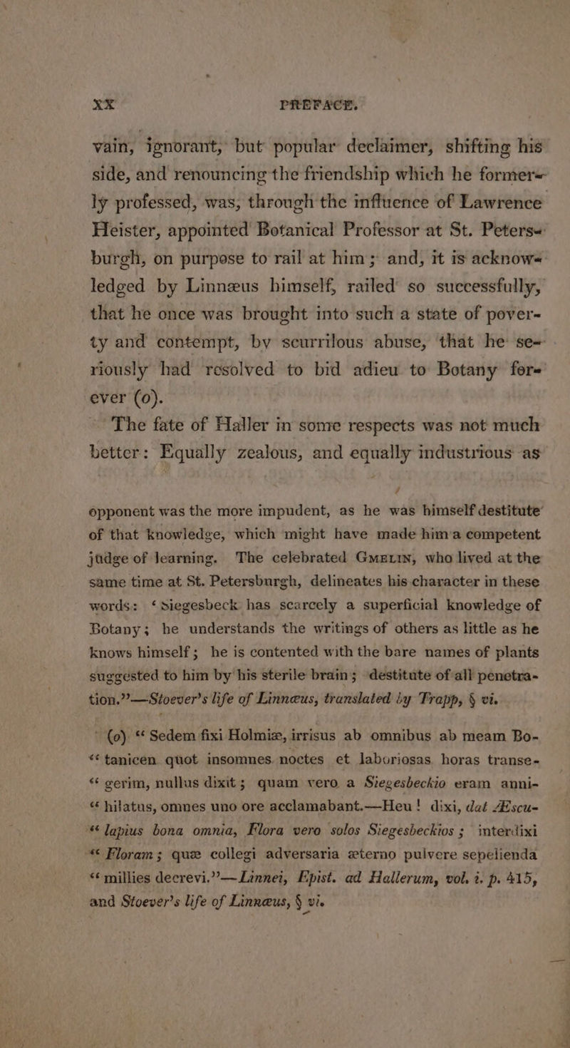 vain, ignorant, but popular declaimer, shifting his side, and renouncing the friendship which he former= Heister, appointed Botanical Professor at St. Peters= burgh, on purpose to rail at him; and, it is acknows=: ledged by Linneus himself, railed’ so successfully, that he once was brought into such a state of pover- ty and contempt, by scurrilous abuse, that he se riously had resolved to bid adieu to Botany fore ever (0). The fate of Haller in some respects was not much better: Equally zealous, and equally industrious: as , opponent was the more impudent, as he was himself destitute’ of that knowledge, which might have made him’a competent judge of Jearning. The celebrated Gmettn, who lived at the same time at St. Petersburgh, delineates his character in these words: ‘Siegesbeck has scarcely a superficial knowledge of Botany; he understands the writings of others as little as he knows himself; he is contented with the bare names of plants suggested to him by his sterile brain; destitute of all penetra- tion.”’—Stoever’s life of Linneus, translated iy Trapp, § vi. ’ (0). “ Sedem fixi Holmiz, irrisus ab omnibus ab meam Bo- “* tanicen. quot. insomnes. noctes et laboriosas horas transe- “ cerim, nullus dixit; quam vero a Stegesbeckio eram anni- «* hiatus, omnes uno ore acclamabant.—Heu! dixi, dat Zscu- lapius bona omnia, Flora vero solos Siegesbeckios 3 interdixi “€ Floram; que collegi adversaria eterno puivere sepelienda “¢ millies decrevi.”’—Linnei, Epist. ad Hallerum, vol. i. p. 415, and Stoever’s life of Linnaeus, § vi. 4*