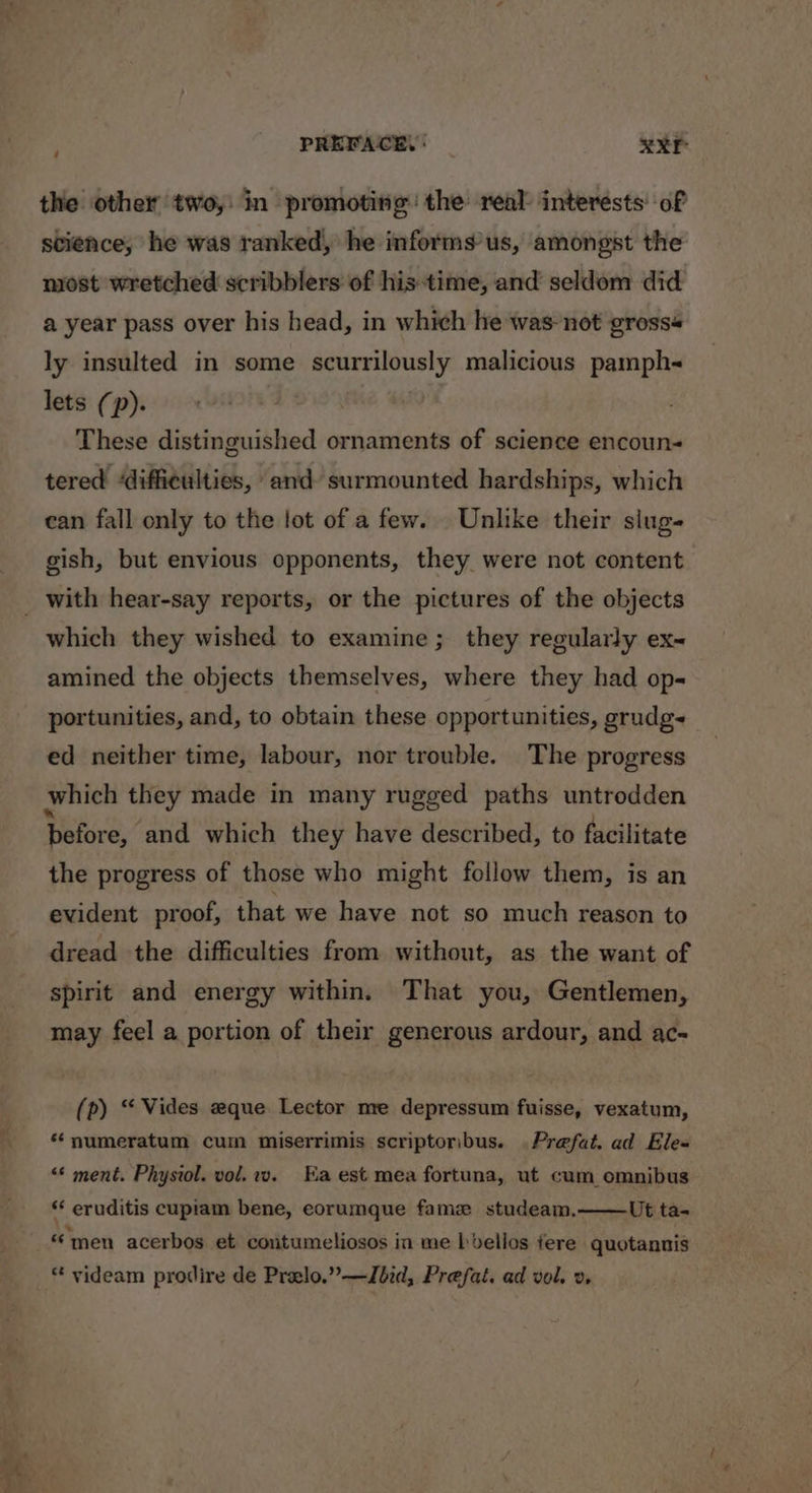 PREFACE, | XXE the other two, in promoting the real: interests: of science, he was ranked, he informs’us, amongst the most wretched scribblers of his time, and seldom did a year pass over his head, in which he was-not gross« ly insulted in some scurrilously malicious pamph~ lets (p). These distinguished ornaments of science encoun- tered ‘difficulties, and surmounted hardships, which can fall only to the lot of a few. Unlike their slug- gish, but envious opponents, they were not content which they wished to examine; they regularly ex~ amined the objects themselves, where they had op portunities, and, to obtain these opportunities, grudg- ed neither time, labour, nor trouble. The progress which they made in many rugged paths untrodden before, and which they have described, to facilitate the progress of those who might follow them, is an evident proof, that we have not so much reason to dread the difficulties from without, as the want of spirit and energy within. That you, Gentlemen, may feel a portion of their generous ardour, and ac- (p) “ Vides eque Lector me depressum fuisse, vexatum, *‘numeratum cum miserrimis scriptoribus. Prefat. ad Ele- &lt;¢ ment. Physiol. vol.2v. Ea est mea fortuna, ut cum omnibus * eruditis cupiam bene, eorumque fame studeam., Ut ta- «men acerbos et coritumeliosos in me bbellos fere quotannis * videam prodire de Prelo.”—Jbid, Prefat. ad vol. 2