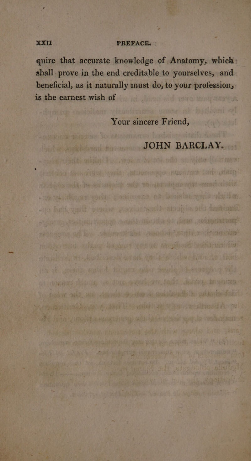 quire that accurate knowledge of Anatomy, which: shall. prove in the end creditable to yourselves, and beneficial, as it naturally must do, to your profession, is the earnest wish of Your sincere Friend, JOHN BARCLAY.