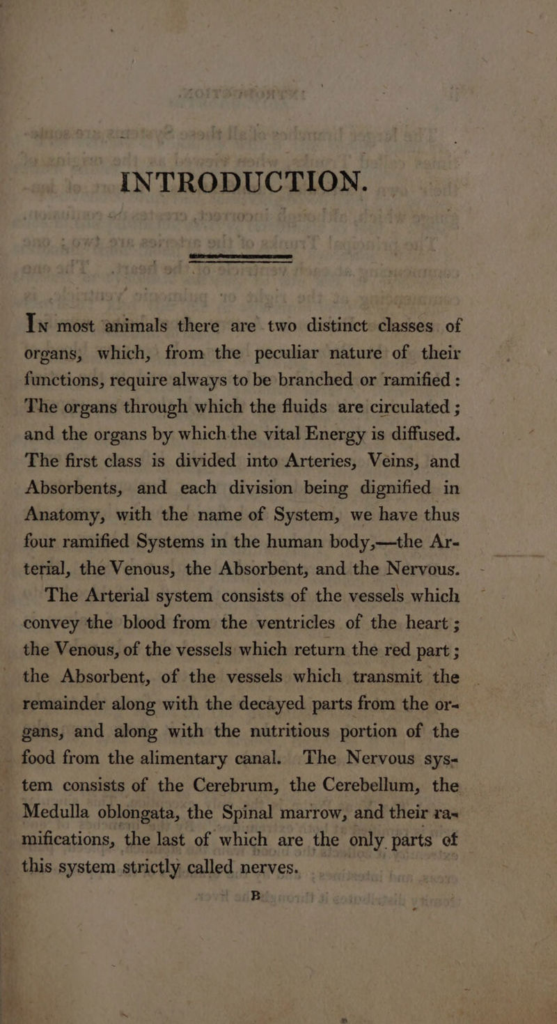 INTRODUCTION. In most ‘animals there are two distinct classes of organs, which, from the peculiar nature of their functions, require always to be branched or ramified : The organs through which the fluids are circulated ; and the organs by which-the vital Energy is diffused. The first class is divided into Arteries, Veins, and Absorbents, and each division being dignified in Anatomy, with the name of System, we have thus four ramified Systems in the human body,—the Ar- terial, the Venous, the Absorbent, and the Nervous. The Arterial system consists of the vessels which convey the blood from the ventricles of the heart ; the Venous, of the vessels which return the red part ; the Absorbent, of the vessels which transmit the remainder along with the decayed parts from the or gans, and along with the nutritious portion of the _ food from the alimentary canal. The Nervous sys- tem consists of the Cerebrum, the Cerebellum, the Medulla oblongata, the Spinal marrow, and their xa~ mifications, the last of which are the only parts” of this system strictly called nerves. B