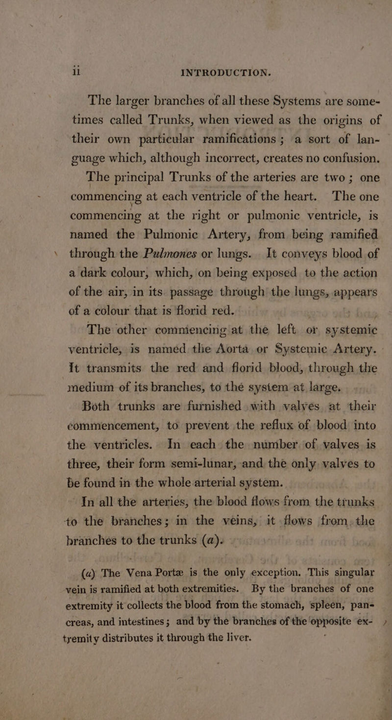 The larger branches of all these Systems are some- times called Trunks, when viewed as the origins of their own particular ramifications ; a sort of lan- guage which, although incorrect, creates no confusion. The principal Trunks of the arteries are two ; one commencing at each ventricle of the heart. The one commencing at the right or pulmonic ventricle, is named the Pulmonic Artery, from being ramified through the Pulmones or lungs. It conveys blood of a dark colour, which, on being exposed to the action of the air, in its passage through the lungs, appears of a colour that is florid red. Phere The other comniencing at the left or systemic ventricle, is named the Aorta or Systemic Artery. It transmits the red and florid blood, through the medium of its branches, to thé system at large. Both trunks are furnished with valves at their commencement, to prevent the reflux of blood into the ventricles. In each the number of valves is three, their form semi-lunar, and the only valves to be found in the whole arterial system. In all the arteries, the blood flows from the trunks +o the branches; in the veins, it flows from. the branches to the trunks (a). (a) The Vena Porte is the only exception. This singular vein is ramified at both extremities. By the branches of one extremity it collects the blood from the stomach, spleen, pan- creas, and intestines; and by the branches of the ree ex- &gt; tremity distributes it through the liver.