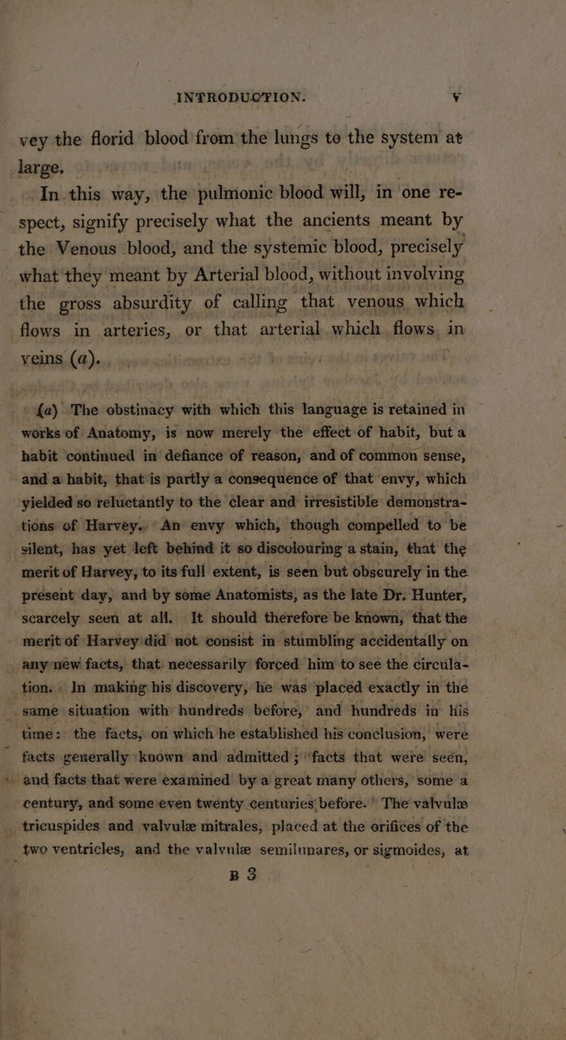 vey the florid blood from the lungs te the system at _large. In this way, the ev ih blood will, in one re- spect, signify precisely what the ancients meant by the Venous blood, and the systemic blood, precisely what they meant by Arterial blood, without involving the gross absurdity of calling that venous which flows in -arteries, or that arterial which flows in yeins (a). . ' {a) The obstinacy with which this language is retained in works of Anatomy, is now merely the effect of habit, but a habit ‘continued in defiance of reason, and of common sense, -and a habit, that is partly a consequence of that envy, which yielded so reluctantly to the clear and irresistible demonstra- tions of Harvey.’ An envy which, though compelled to be silent, has yet Jeft behind it so discolouring a stain, that the merit of Harvey, to its full extent, is seen but obscurely in the present day, and by some Anatomists, as the late Dr. Hunter, scarcely seen at all. It should therefore be known, that the merit of Harvey'did not consist in stumbling accidentally on | any new facts, that: necessarily forced him to see the circula- tion. . In making his discovery, he was placed exactly in the game situation with hundreds before,’ and hundreds in his ‘time: the facts, on which he established his conclusion, were facts generally ‘known and admitted; ‘facts that were seen, - and facts that were examined by a great many others, some a century, and some even twenty centuries’ before. » The valvulea _ tricuspides and valvule mitrales, placed at the orifices of the _ two ventricles, and the valvuie semilunares, or sigmoides, at