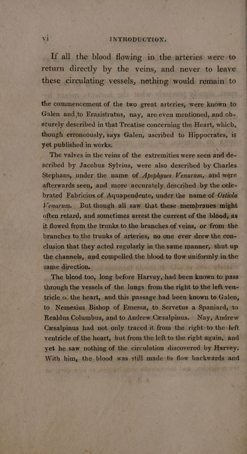 If all the blood flowing in the arteries were to return directly by the veins, and never to leave these circulating vessels, nothing would remain. to the commencement of the two great arteries, were known to Galen and,|to Erasistratus, nay, are even mentioned, and ob- securely described in that Treatise concerning the Heart, which, though erroneously, says Galen, ascribed to Hippocrates, is yet published in works. The valves in the veins of the extremities were seen aud de- scribed by Jacobus Sylvius, were also described by Charles Stephans, under the name of Apophyses Venarum, and were afterwards seen, and more accurately described by the cele- brated Fabricius of Aquapendente, under the name of Ostiola Venarum. But though all saw that these membranes’ might often retard, and sometimes arrest the current of the blood, as it flowed from the trunks to the branches.of veins, or from the branches to the trunks of arteries, no one ever drew the con- clusion that they acted regularly in the same manner, shut up the channels, and compelled the blood to flow sao gmien in the same direction. The blood too, long before nacre had aiid insite to pass through the vessels of the lungs from the right to the left ven- tricle 0: the heart, and this passage had been known to Galen, to Nemesius. Bishop of Emessa, to Servetus a Spaniard, ‘to Realdus Columbus, and to Andrew Cesalpinus. Nay, Andrew Cesalpinus had not only traced it from the right~to the left ventricle of the heart, but from the left to the right again, and yet he saw nothing of the circulation discovered by Harvey. With him, the blood was still made to flow backwards and