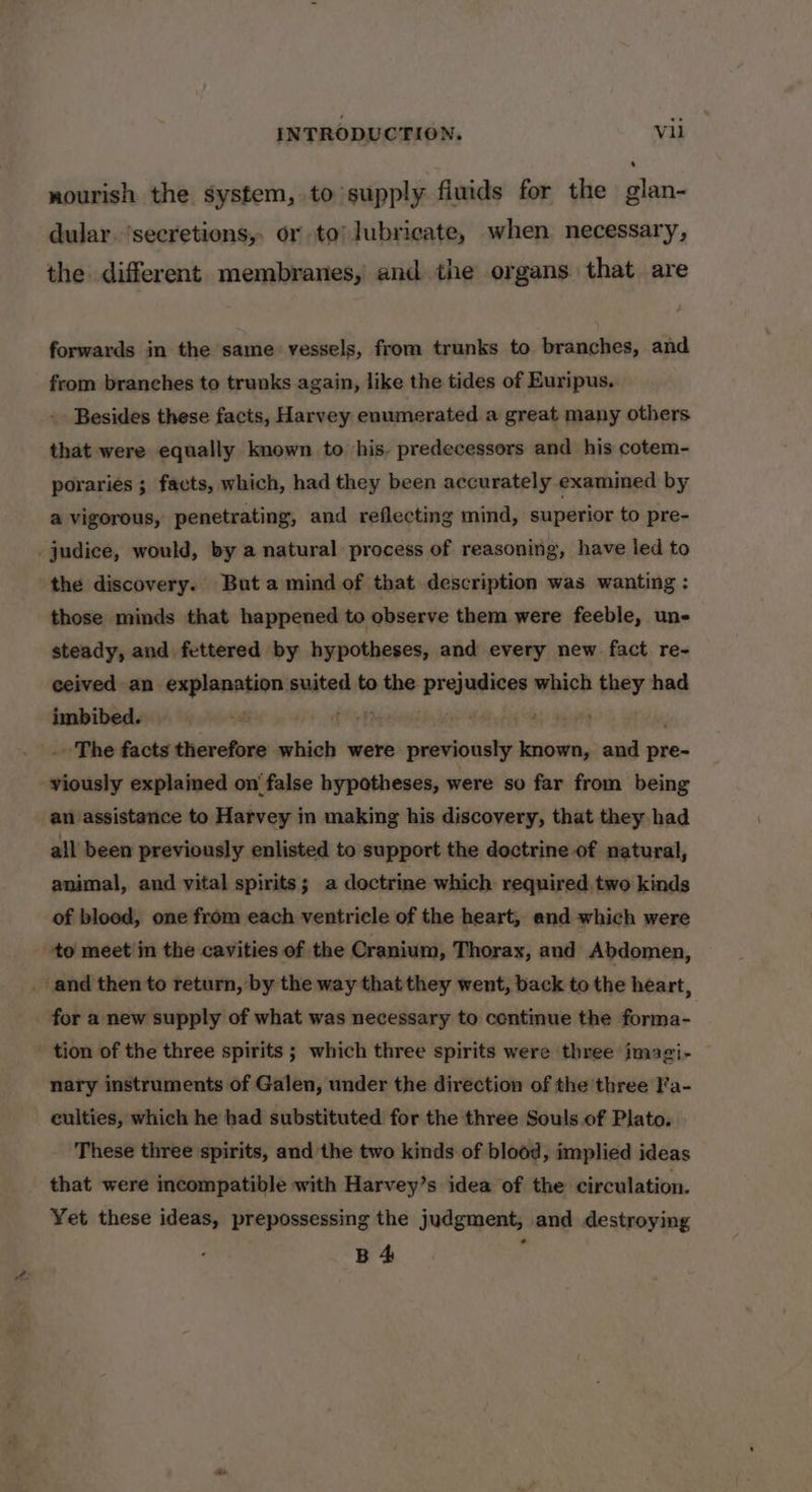 nourish the system, to supply fluids for the glan- dular. ‘secretions, or to) lubricate, when necessary, the different membranes, and the organs that are forwards in the same vessels, from trunks to branches, and from branches to trunks again, like the tides of Euripus. Besides these facts, Harvey enumerated a great many others that were equally known to his. predecessors and his cotem- poraries ; facts, which, had they been accurately examined by a vigorous, penetrating, and reflecting mind, superior to pre- _judice, would, by a natural process of reasoning, have led to the discovery. Buta mind of that description was wanting : those minds that happened to observe them were feeble, un- steady, and fettered by hypotheses, and every new fact re- ceived an explanation suited to the prejudices which they had . The facts therefore which were previously known, and pre- viously explained on false hypotheses, were so far from being an assistance to Harvey in making his discovery, that they had all been previously enlisted to support the doctrine of natural, animal, and vital spirits; a doctrine which required two kinds of blood, one from each ventricle of the heart, and which were to meet in the cavities of the Cranium, Thorax, and Abdomen, _ and then to return, by the way that they went, back to the heart, for a new supply of what was necessary to continue the forma- ' tion of the three spirits ; which three spirits were three jmagi- nary instruments of Galen, under the direction of the three Fa- culties, which he bad substituted for the three Souls of Plato. These three spirits, andthe two kinds of blood, implied ideas that were incompatible with Harvey’s idea of the circulation. Yet these ideas, prepossessing the judgment, and destroying B 4 :