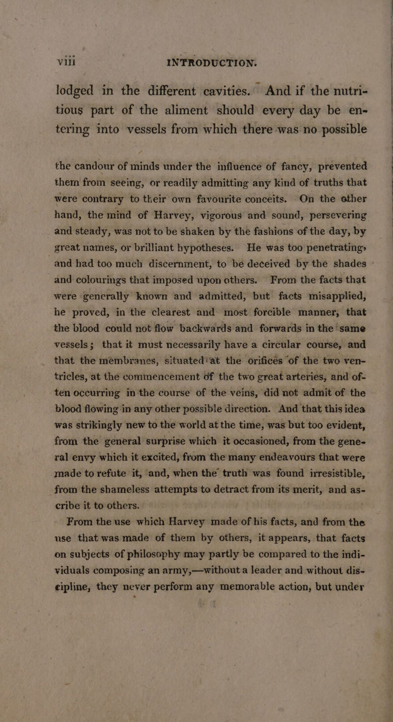lodged in the different cavities. And if the nutri- tious part of the aliment should every day be en- tering into vessels from which there was no possible the candour of minds under the influence of fancy, prevented them from seeing, or readily admitting any kind of truths that were contrary to their own favourite conceits. On the other hand, the mind of Harvey, vigorous and sound, persevering and steady, was not to be shaken by the fashions of the day, by great names, or brilliant hypotheses. He was too penetrating» and colourings that imposed upon others. From the facts that were generally known and admitted, but facts misapplied, he proved, in the clearest and most forcible manner, that the blood could not flow backwards and forwards in the same vessels; that it must necessarily have a circular course, and that the membranes, situated’at the orifices “of the two ven- tricles, at the commencement of the two great arteries, and of- ten occurring in the course of the veins, did not admit of the blood flowing in any other possible direction. And that this idea was strikingly new to the world at the time, was but too evident, from the general surprise which it occasioned, from the gene- ral envy which it excited, from the many endeavours that were made to refute it, and, when the truth was found irresistible, from the shameless attempts to detract from its merit, and as- cribe it to others. } From the use which Harvey made of his facts, and from the use that was made of them by others, it appears, that facts on subjects of philosophy may partly be compared to the indi- viduals composing an army,—without a leader and without dis- eipline, they never perform any memorable action, but under Se a ee ee oN