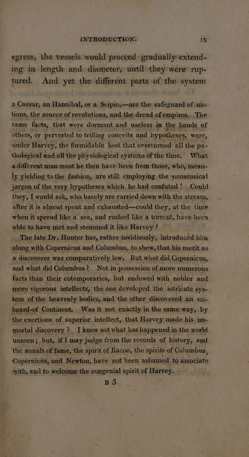 egress, the vessels would proceed gradually extend- ing in length and diameter, until they were rup- tured. And yet the different parts of the system a Caesar, an Hannibal, or a Scipio,—are the safeguard of na- tions, the source of revolutions, and the dread of empires... The same facts, that were dormant and useless in the hands of others, or perverted to trifling conceits and nypotheses, were, under Harvey, the formidable host that overturned: all the pa- ‘tholegical a and all the physiological systems of the time.. What a different man must he then have been from those, who, mean- ly yielding to the fashion, are still employing the nonsensical jargon of the very hypotheses which, he had confuted : Could they, I would ask, who basely are carried down with the stream, after it is almost spent and exhausted—could they, at the time when it spread like a sea, and rushed like a torrent, have been able to have met and stemmed it like Harvey ? . The late Dr, Hunter has, rather invidiously, introducéd him along. with Copernicus and Columbus, to shew, that his merit as a discoverer was comparatively low, But what did Copernicus, and what did Columbus? Not in possession of more numerous facts than their cotemporaries, but endowed with nobler and more vigorous intellects, the one developed the intricate sys- tem of the heavenly bodies, and the other discovered an un- heard-of Continent. Was it not exactly in the same way,. by the exertions of superior intellect, that Harvey made his. im- mortal discovery ? I know not what has happened i in, the.world unseen ;_but,. if I may judge from the records of history,. and ‘the annals of fame, the spirit of Bacon, the spirits of Columbus, ‘Copernicus, and Newton, have not been ashamed. to ecpntlts with, and to welcome the congenial spirit of Harvey... - .