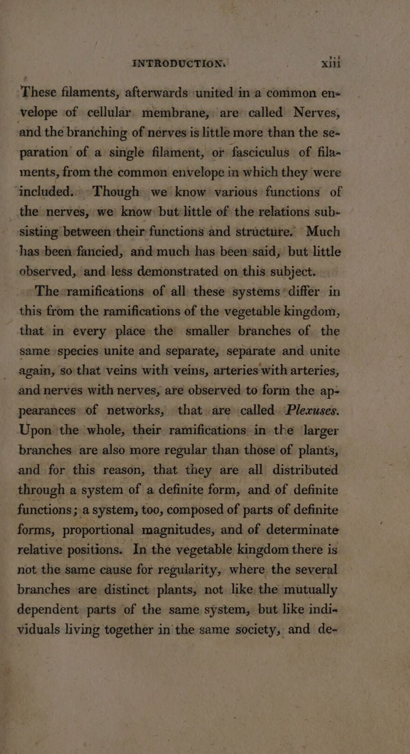 These filaments, afterwards united ina common en velope of cellular membrane, are called Nerves, and the branching of nerves is little more than the se- paration of a single filament, or fasciculus of fila- ments, from the common envelope in which they were ‘included... Though we know various functions of _ the nerves, we know: but little of the relations sub- sisting between their functions and structure. Much has-been fancied, and much has been said, but little observed, and. less demonstrated on this subject. » Thesramifications of all these systems differ in this from the ramifications of the vegetable kingdom, that in every place the smaller branches of the same species unite and separate, separate and unite again, so'that veins with veins, arteries with arteries, and nerves with nerves, are observed to form the ap- pearances of networks, that are called. Plexuses. Upon the whole, their ramifications in the larger branches are also more regular than those of plants, and for this reason, that they are all distributed through a system of a definite form, and of definite functions; a system, too, composed of parts of definite forms, proportional magnitudes, and of determinate relative positions. In the vegetable kingdom there is not the same cause for regularity, where the several branches ‘are distinct plants, not like the mutually dependent parts of the same system, but like indi- viduals living together in the same society, and de-