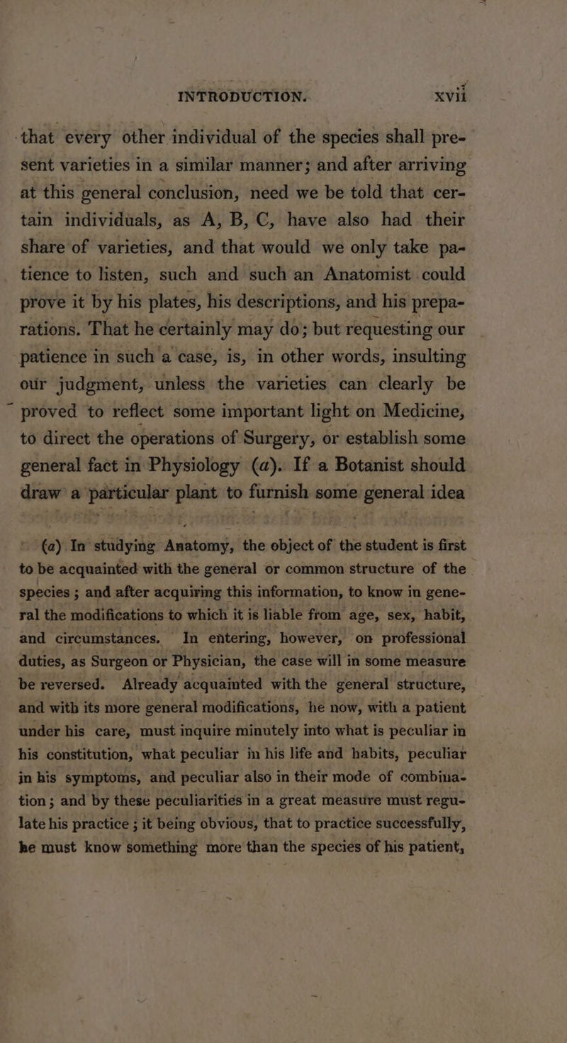 ‘that every other individual of the species shall pre- sent varieties in a similar manner; and after arriving at this general conclusion, need we be told that cer- tain individuals, as A, B, C, have also had their share of varieties, and that would we only take pa- tience to listen, such and such an Anatomist could prove it by his plates, his descriptions, and his prepa- rations. That he certainly may do} but requesting our patience in such a case, is, in other words, insulting oir judgment, unless the varieties can clearly be ~ proved to reflect some important light on Medicine, to direct the operations of Surgery, or establish some general fact in Physiology (a). If a Botanist should draw a particular plant to furnish some general idea (a) In studying Anatomy, the object of the student is first to be acquainted with the general or common structure of the species ; and after acquiring this information, to know in gene- ral the modifications to which it is liable from age, sex, habit, and circumstances. In entering, however, on professional duties, as Surgeon or Physician, the case will in some measure be reversed. Already acquainted with the general structure, and with its more general modifications, he now, with a patient under his care, must inquire minutely into what is peculiar in his constitution, what peculiar in his life and habits, peculiar in his symptoms, and peculiar also in their mode of combina- tion ; and by these peculiarities in a great measure must regu- late his practice ; it being obvious, that to practice successfully, he must know something more than the species of his patient,