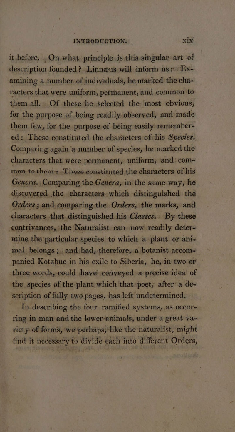 it before. .On.what. principle is this singular art of description founded ? Linneus will inform us: Ex- amining a number of individuals, he marked the'cha- racters that were uniform, permanent, and common to them all. Of these he selected the most obvious, for the purpose of being readily observed, and made them few, for the purpose of being ¢asily remember- ed: These constituted the characters of his Species. Comparing again ‘a number of species, he marked the characters that were permanent, uniform, and com- mon tothem: These constituted the characters of his Genera. Comparing the Genera, in the same way, he discovered, the characters which distinguished the Orders; and.comparing the Orders, the marks, and characters that. distinguished his Classes.. By these contrivances, the Naturalist can now readily deter- mine the particular species to which a plant or ani- mal belongs ;.. andjhad, therefore, a botanist accom- panied Kotzbue in his exile to Siberia, he, in two or three words, could |have conveyed a precise idea of the species of the plant. which that poet, after a de- scription of fully two pages, has left undetermined, In describing the four ramified systems, as occur- ring in man and the lower-animals, under a great va- riety of forms, ‘we perhaps, like the naturalist, might find it necessary to divide each into different Orders,
