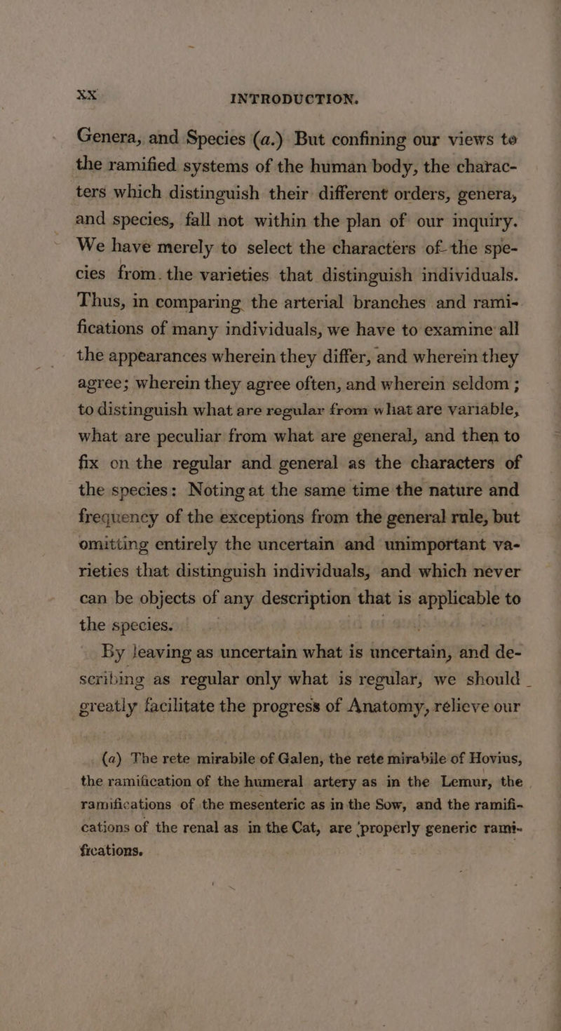 Genera, and Species (a.) But confining our views to the ramified systems of the human body, the charac- ters which distinguish their different orders, genera, and species, fall not within the plan of our inquiry. We have merely to select the characters of the spe- cies from. the varieties that distinguish individuals. Thus, in comparing the arterial branches and rami- fications of many individuals, we have to examine all the appearances wherein they differ, and wherein they agree; wherein they agree often, and wherein seldom ; to distinguish what are regular from what are variable, what are peculiar from what are general, and then to fix on the regular and general as the characters of the species: Noting at the same time the nature and frequency of the exceptions from the general rule, but omitting entirely the uncertain and unimportant va- rieties that distinguish individuals, and which never can be objects of any description that i is applicable to the species. By Jeaving as uncertain what is bier and de- scribing as regular only what is regular, we should _ greatly facilitate the progress of Anatomy, rélieve our (a) The rete mirabile of Galen, the rete mirabile of Hovius, the ramification of the humeral artery as in the Lemur, the ramifications of the mesenteric as in the Sow, and the ramifi- cations of the renal as in the Cat, are ‘properly generic rami- fications, |