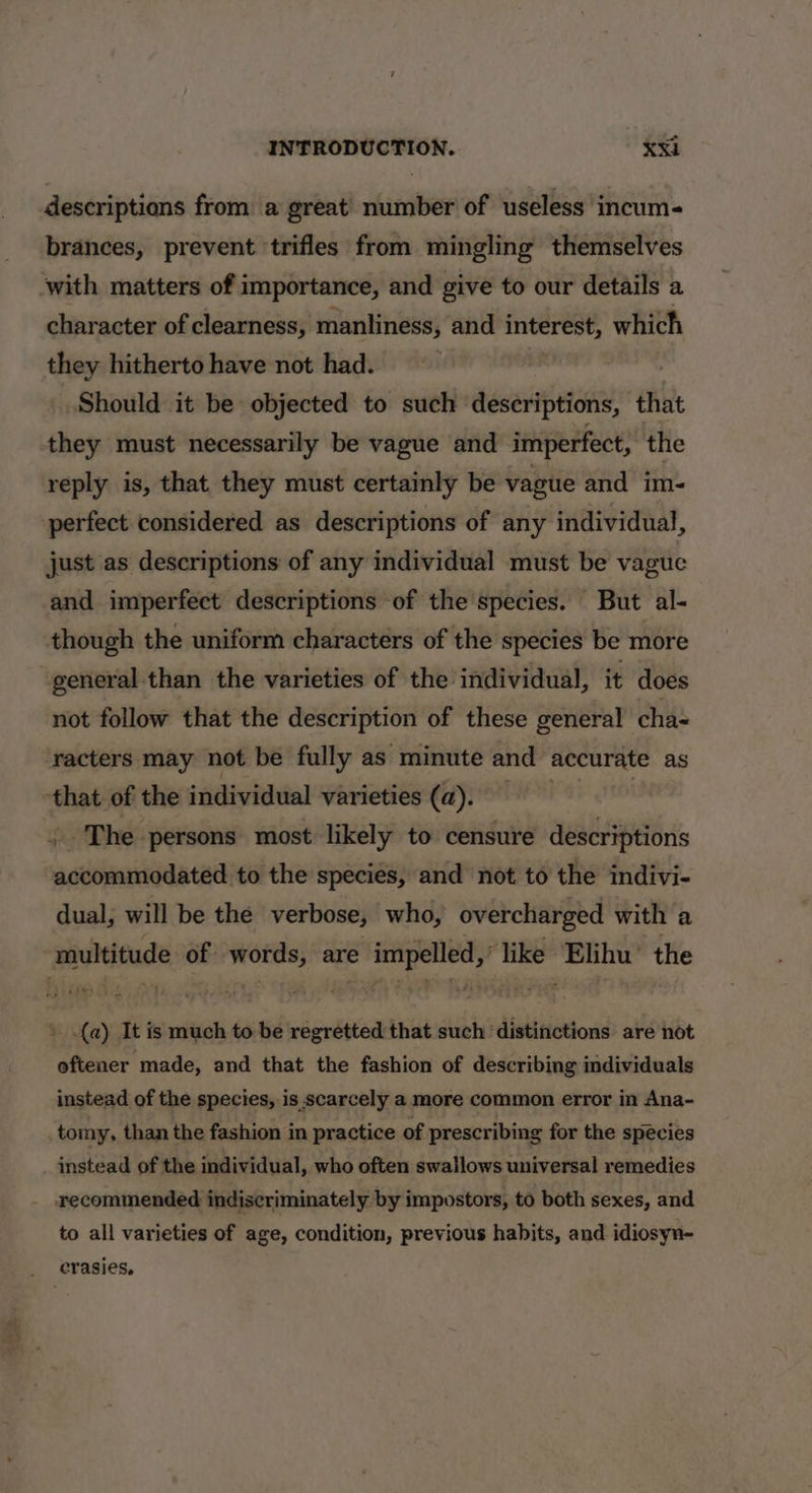 descriptions from a great) number of useless incum- brances, prevent trifles from mingling themselves with matters of importance, and give to our details a character of clearness, manliness, and interest, which they hitherto have not had. | Should it be objected to such descriptions, that they must necessarily be vague and imperfect, the reply is, that they must certainly be vague and im- perfect considered as descriptions of any individual, just as descriptions of any individual must be vague and imperfect descriptions of the species. But al- though the uniform characters of the species be more general than the varieties of the individual, it does not follow that the description of these general cha- racters may not be fully as minute and accurate as that of the individual varieties (a). ai 516) The persons most likely to censure descriptions accommodated to the species, and not to the indivi- dual; will be the verbose, who, overcharged with a multitude of words, are impelled,’ like Elihu’ the » (a) It is much to be regretted that such ‘distinctions are not oftener made, and that the fashion of describing individuals instead of the species, is scarcely a more common error in Ana- _ tomy, than the fashion in practice of prescribing for the species _ instead of the individual, who often swallows universal remedies recommended indiscriminately by impostors, to both sexes, and to all varieties of age, condition, previous habits, and idiosyn- _ erasies,