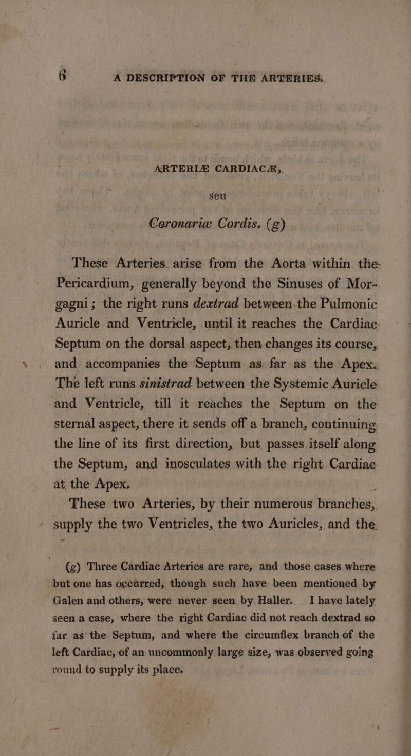 ARTERIZ CARDIACA, seu Caronaria Cordis. (g) These Arteries. arise from the Aorta within. the: Pericardium, generally beyond the Sinuses of Mor-. gagni; the right runs deztrad between.the Pulmonic Auricle and Ventricle, until it reaches the Cardiac. Septum on the dorsal aspect, then changes its course, and accompanies the Septum as far as the Apex. The left runs sinistrad between the Systemic Auricle and Ventricle, till it reaches the Septum on the sternal aspect, there it sends off a branch, continuing. the line of its first direction, but. passes itself along the Septum, and inosculates with the right Cardiac at, the Apex. | 3 Fhese two Arteries, by their numerous branches, supply the two Ventricles, the two Auricles, and the. (g) Three Cardiac Arteries are rare, and those cases where but one has occurred, though such have been mentioned by Galen and others, were never seen by Haller. I have lately seen a case, where the right Cardiac did not reach dextrad so far as’ the. Septum, and where the circumflex branch of the left Cardiac, of an uncommonly large size, was observed going round to supply its place.