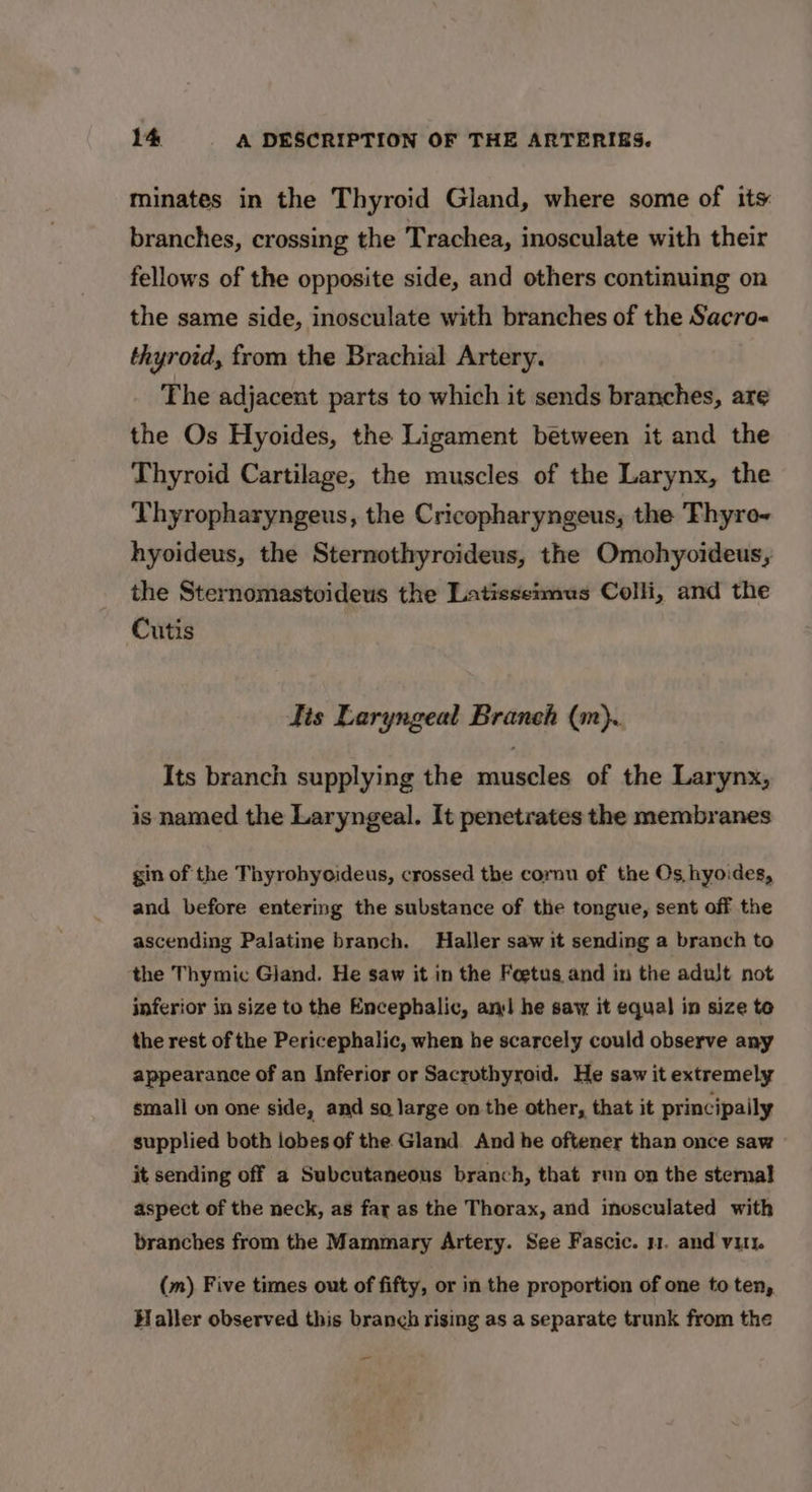 minates in the Thyroid Gland, where some of its branches, crossing the Trachea, inosculate with their fellows of the opposite side, and others continuing on the same side, inosculate with branches of the Sacro thyrotd, from the Brachial Artery. The adjacent parts to which it sends branches, are the Os Hyoides, the Ligament between it and the Thyroid Cartilage, the muscles of the Larynx, the Thyropharyngeus, the Cricopharyngeus, the Thyro- hyoideus, the Sternothyrcideus, the Omohyoideus, the Sternomastoideus the Latisseimus Colli, and the Cutis Tis Laryngeal Branch (m). Its branch supplying the muscles of the Larynx, is named the Laryngeal. It penetrates the membranes gin of the Thyrohyoideus, crossed the cornu of the Os hyoides, and before entering the substance of the tongue, sent off the ascending Palatine branch. Haller saw it sending a branch to the Thymic Gland. He saw it in the Foetus and in the adult not inferior in size to the Encephalic, an he saw it equal in size te the rest of the Pericephalic, when he scarcely could observe any appearance of an Inferior or Sacrothyroid. He saw it extremely small on one side, and so large on the other, that it principaily supplied both lobes of the Gland And he oftener than once saw it sending off a Subcutaneous branch, that run on the sternal aspect of the neck, as fay as the Thorax, and inosculated with branches from the Mammary Artery. See Fascic. 31. and vit. (m) Five times out of fifty, or in the proportion of one to ten, Haller observed this branch rising as a separate trunk from the pa