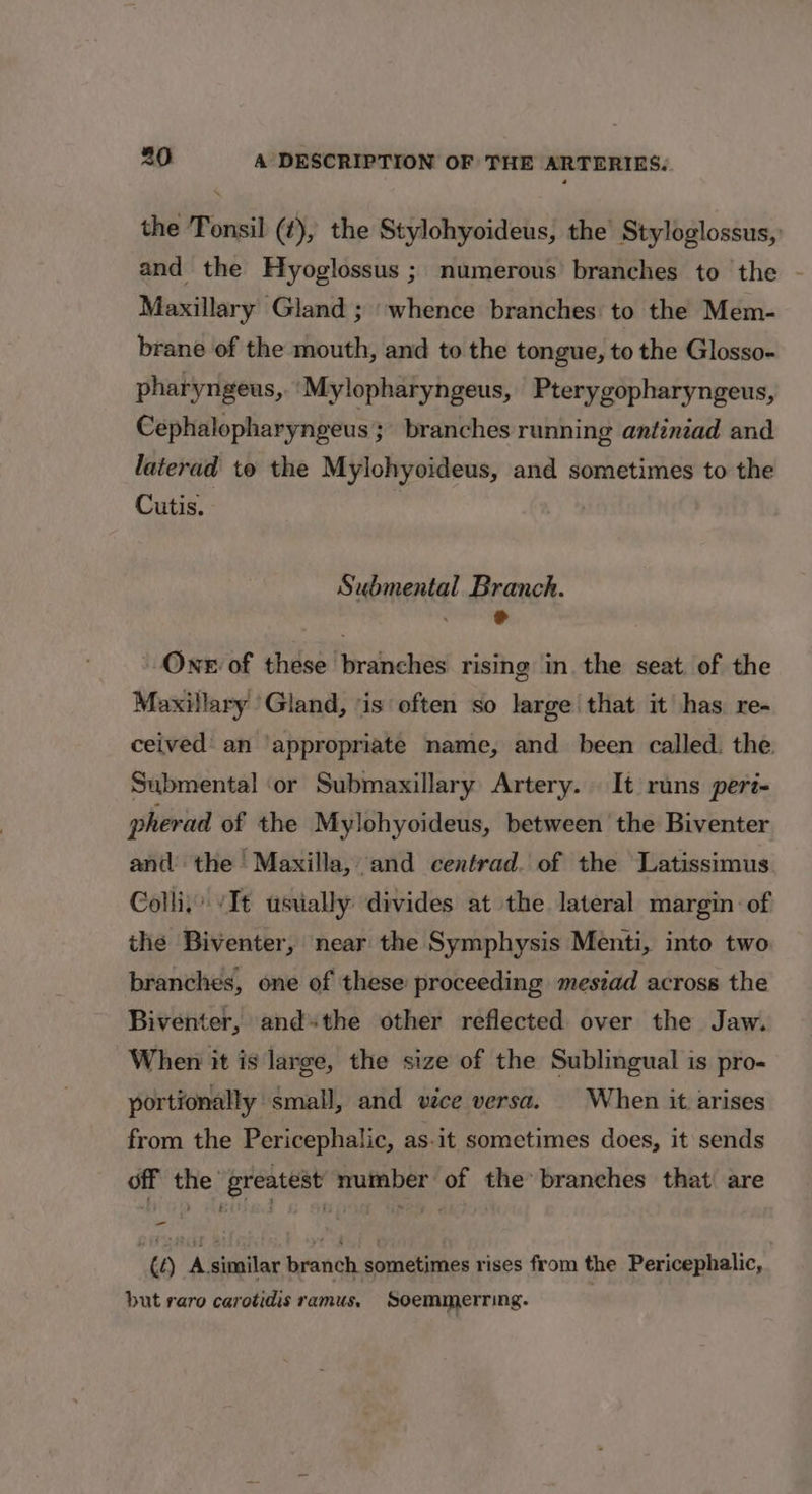 the Tonsil (#), the Stylohyoideus, the Styloglossus,: and the Hyoglossus ; numerous’ branches to the - Maxillary Gland ; whence branches. to the Mem- brane of the mouth, and to the tongue, to the Glosso- pharyngeus, ‘Mylopharyngeus, Pterygopharyngeus, Céphalopharyngeus 3 branches running antiniad and laterad to the Mylohyoideus, and sometimes to the Cutis. Submental Branch. hale, One of these branches rising in the seat. of the Maxillary Gland, ‘is often so large that it has. re- ceived’ an ‘appropriate name, and been called. the. Submental ‘or Submaxillary Artery. It runs peri- pherad of the Mylohyoideus, between the Biventer and the | Maxilla, and centrad. of the Latissimus Collis “Tt usually divides at the lateral margin: of the Biventer, near the Symphysis Menti, into two branches, one of these proceeding mesiad across the Biventer, andthe other reflected over the Jaw. When it is large, the size of the Sublingual is pro- portionally small, and vece versa. | When it arises from the Pericephalic, as-it sometimes does, it sends off the greatest number of the branches that are | te) A similar branch sometimes rises from the Pericephalic, but raro carotidis ramus, Soemmerring.