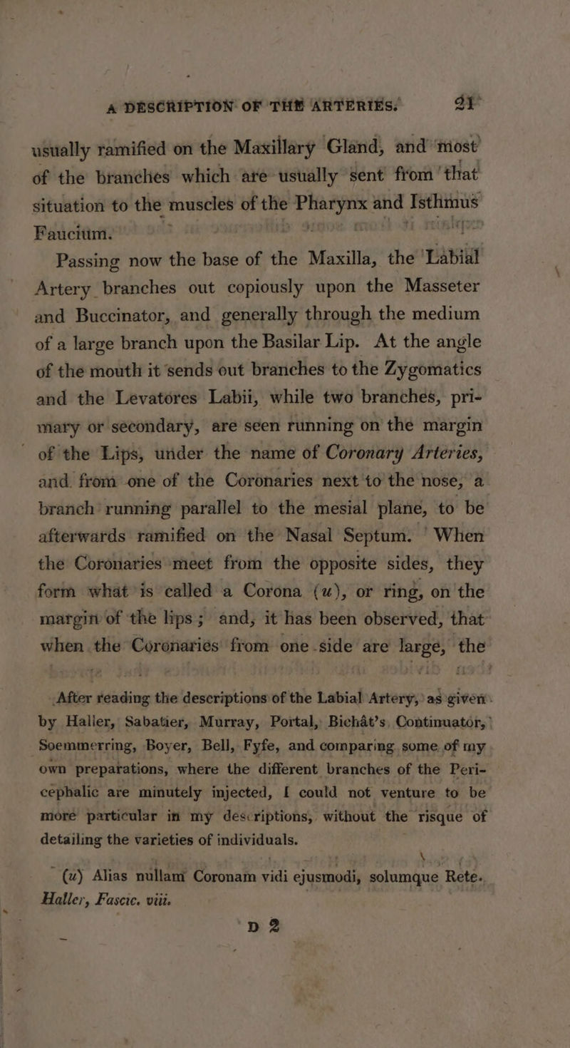 usually ramified on the Maxillary Gland, and ‘most’ of the branches which are ustally sent from ' that situation to the muscles of the sii and bb Faucium. A ' Passing now the base of the Maxilla, the ‘Labial Artery branches out copiously upon the Masseter and Buccinator, and generally through the medium of a large branch upon the Basilar Lip. At the angle of the mouth it ‘sends out branches to the Zygomatics and the Levatores Labii, while two branches, pri- mary or secondary, are seen running on the margin of the Lips, under the name of Coronary Arteries, and. from one of the Coronaries next to’ the nose, a branch running parallel to the mesial plane, to be afterwards ramified on the Nasal Septum. When the Coronaries meet from the opposite sides, they form what is called a Corona (u), or ring, on the margin of the lips; and, it has been observed, that when the Coronaries' from one side are large, the After reading the descriptions of the Labial Artery, as given. by Haller, Sabatier, Murray, Portal, Bichat’s, Continuator, ’ Soemmerring, Boyer, Bell, Fyfe, and comparing some of my own preparations, where the different branches of the Peri- cephalic are minutely injected, [ could not venture to be more particular in my descriptions, without id risque of detailing the varieties of individuals. ; + 3 ; : (u) Alias naltant Coronam vidi pried solumque Rete. Haller, Fascie. viit. dD 2
