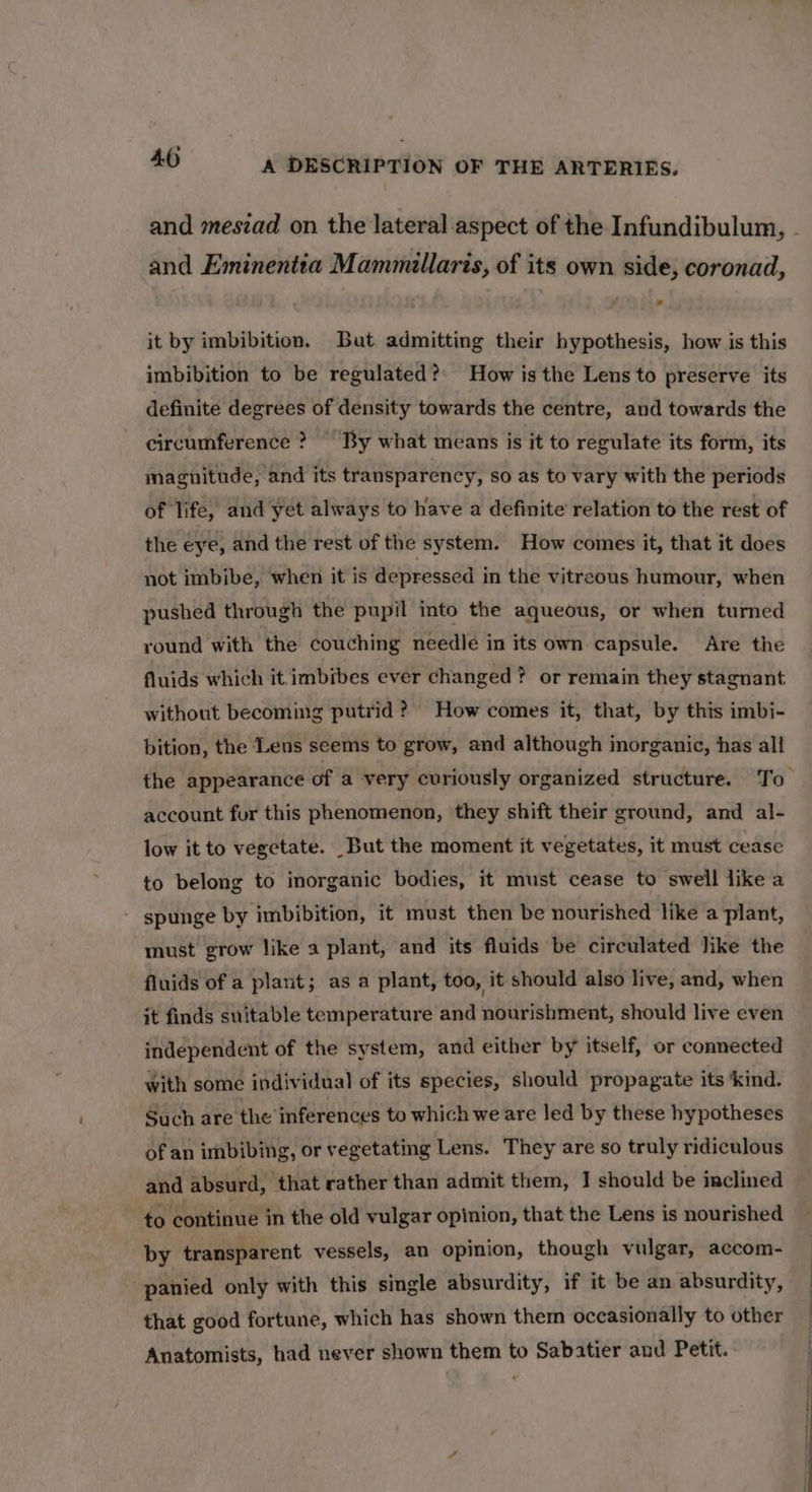 and meszad on the lateral aspect of the Infundibulum, - and Eminentia Mammillaris, of its own side, coronad, it by imbibition. But admitting their hypothesis, how is this imbibition to be regulated?: How is the Lens to preserve its definite degrees of density towards the centre, and towards the circumference ? By what means is it to regulate its form, its magnitude, and its transparency, so as to vary with the periods of life, and yet always to have a definite relation to the rest of the eye, and the rest of the system. How comes it, that it does not imbibe, when it is depressed in the vitreous humour, when pushed through the pupil into the aqueous, or when turned round with the couching needle in its own capsule. Are the fluids which it imbibes ever changed? or remain they stagnant without becoming putrid ? How comes it, that, by this imbi- bition, the Lens seems to grow, and although organic, has all the appearance of a very curiously organized structure. To account for this phenomenon, they shift their ground, and al- low it to vegetate. But the moment it vegetates, it must cease to belong to inorganic bodies, it must cease to swell like a spunge by imbibition, it must then be nourished like a plant, must grow like a plant, and its fluids be circulated hike the fluids of a plant; as a plant, too, it should also live, and, when it finds suitable temperature and nourishment, should live even independent of the system, and either by itself, or connected with some individual of its species, should propagate its ‘kind. Such are the inferences to which we are led by these hypotheses of an imbibing, or vegetating Lens. They are so truly ridiculous and absurd, that rather than admit them, I should be inclined to continue in the old vulgar opinion, that the Lens is nourished by transparent vessels, an opinion, though vulgar, accom- panied only with this single absurdity, if it be an absurdity, that good fortune, which has shown them occasionally to other Anatomists, had never shown them to Sabatier and Petit.