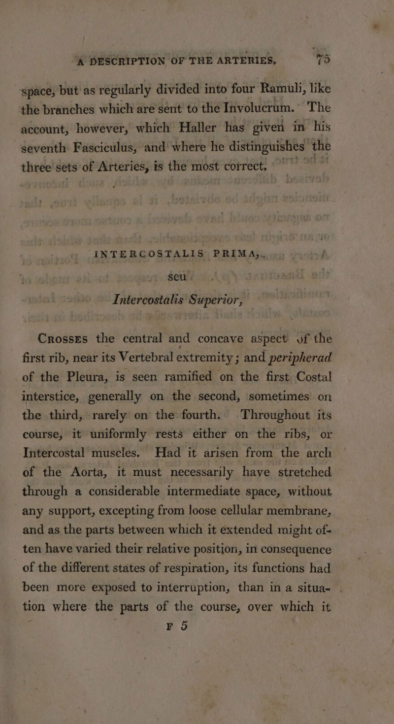 space, but'as regularly divided into four Ramuli, like the branches which are sent to the Tnvolucrum. The account, however, which Haller has given in ‘his seventh Fasciculus, and where he distinguishes ‘the three sets of Arteries, is the most correct. °° AINTERCOSTALIS PRIMA,, seu . Intercostalis Superior, Crosses the central and concave aspect of the first rib, near its Vertebral extremity ; and peripherad of the Pleura, is seen ramified on the first Costal interstice, generally on the second, sometimes on the third, rarely on the fourth. Throughout its course, it uniformly rests either on the ribs, or Intercostal muscles. Had it arisen from the arch of the Aorta, it must necessarily have stretched through a considerable intermediate space, without any support, excepting from loose cellular membrane, and as the parts between which it extended might of- ten have varied their relative position, in consequence of the different states of respiration, its functions had been more exposed to interruption, than in a situa- . tion where. the parts of the course, over which it FO