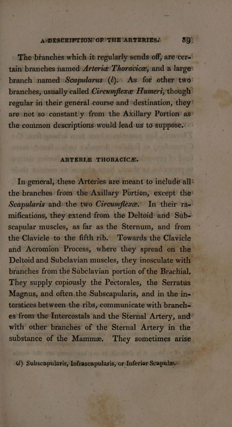 The branches which it: regularly sends off, are ‘cer tain branches named: Arterze’ Thoracice, ‘and a large’ branch named: Scapularus: (2). As for other two: branches, usually called Circumflere Humeri; though’ regular in their general course and °destination, they* are not ‘so constantly from the Axillary Portion’ as&gt; the common descriptions: would lead-us to suppose.’ ARTERIZ THORACICE. In.general, these Arteries are meant to include‘all! the branches: from the Axillary Portion, except’ the’ Scapularis andthe two Circumflexe.” In their ‘ra=: mifications, ‘they extend ‘from the Deltoid' and Sub- scapular muscles, as far as the Sternum, and from the Clavicle to the fifth rib. ‘Towards the Clavicle and Acromion Process, where they spread on— the’ Deltoid and Subclavian muscles, they inosculate with branches from the Subclavian portion of the Brachial. They supply copiously the Pectorales, the Serratus Magnus, and often.the Subscapularis, and in the in&lt;- terstices between the ribs, communicate with branch= es'from the»Intercostals and the Sternal Artery, and” with’ other branches of the Sternal Artery in the substance of the Mamme. They sometimes arise 1) Subscapularis, Infrascapularis, or Inferior Scapule.&lt;