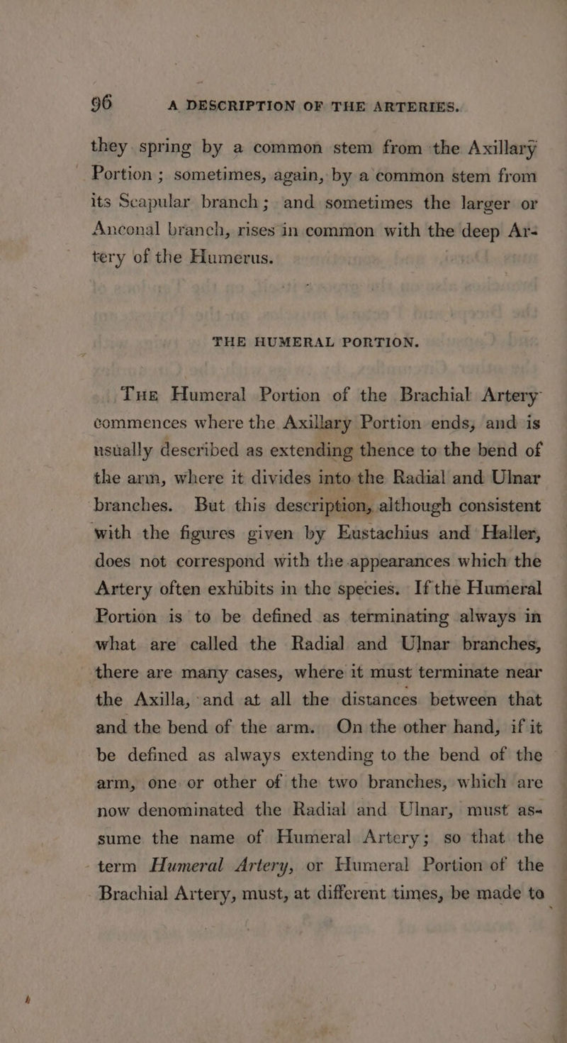 they spring by a common stem from the Axillary Portion ; sometimes, again, by a common stem from its Scapular branch; and sometimes the larger or Anconal branch, rises in.common with the deep Ar- tery of the Humerus. THE HUMERAL PORTION. Tue Humeral Portion of the Brachial Artery commences where the Axillary Portion ends, and is usually described as extending thence to the bend of the arm, where it divides into the Radial and Ulnar branches. But this description, although consistent with the figures given by Eustachius and Haller, does not correspond with the appearances which the Artery often exhibits in the species. Ifthe Humeral Portion is to be defined as terminating always in what are called the Radial and Ulnar branches, there are many cases, where it must terminate near the Axilla, and at all the distances between that and the bend of the arm. On the other hand, if it be defined as always extending to the bend of the arm, one or other of the two branches, which are now denominated the Radial and Ulnar, must as sume the name of Humeral Artery; so that the term Humeral Artery, or Humeral Portion of the Brachial Artery, must, at different times, be made to_