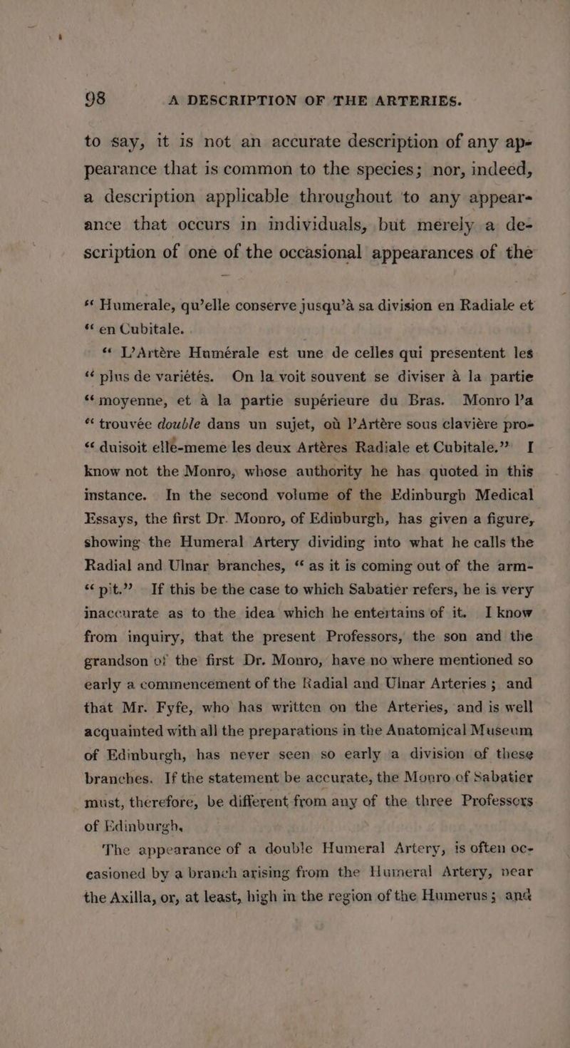 to say, it is not an accurate description of any ap- pearance that is common to the species; nor, indeed, a description applicable throughout 'to any appears ance that occurs in individuals, but merely a de- scription of one of the occasional appearances of the ** Humerale, qu’elle conserve jusqu’a sa division en Radiale et ** en Cubitale. *« L’Artére Humérale est une de celles qui presentent les ‘¢ pilus de variétés. On la voit souvent se diviser a la partie ** moyenne, et a la partie supérieure du Bras. Monro Va * trouvée double dans un sujet, ot | Artére sous claviére pro- &lt;&lt; duisoit elle-meme les deux Artéres Radiale et Cubitale.” I know not the Monro, whose authority he has quoted in this instance. In the second volume of the Edinburgh Medical Essays, the first Dr. Monro, of Edinburgh, has given a figure, showing the Humeral Artery dividing into what he calls the Radial and Ulnar branches, “ as it is coming out of the arm- “nit.” If this be the case to which Sabatier refers, he is very Inaccurate as to the idea which he entertains of it. I know from inguiry, that the present Professors, the son and the grandson of the first Dr. Monro, have no where mentioned so early a commencement of the Radial and Ulnar Arteries ; and that Mr. Fyfe, who has written on the Arteries, and is well acquainted with all the preparations in the Anatomical Museum of Edinburgh, has never seen so early a division of these branches. If the statement be accurate, the Monro ef Sabatier must, therefore, be different from any of the three Professcrs of Edinburgh, The appearance of a double Humeral Artery, ts often oc- easioned by a branch arising from the Humeral Artery, near the Axilla, or, at least, high in the region of the Humerus; ana