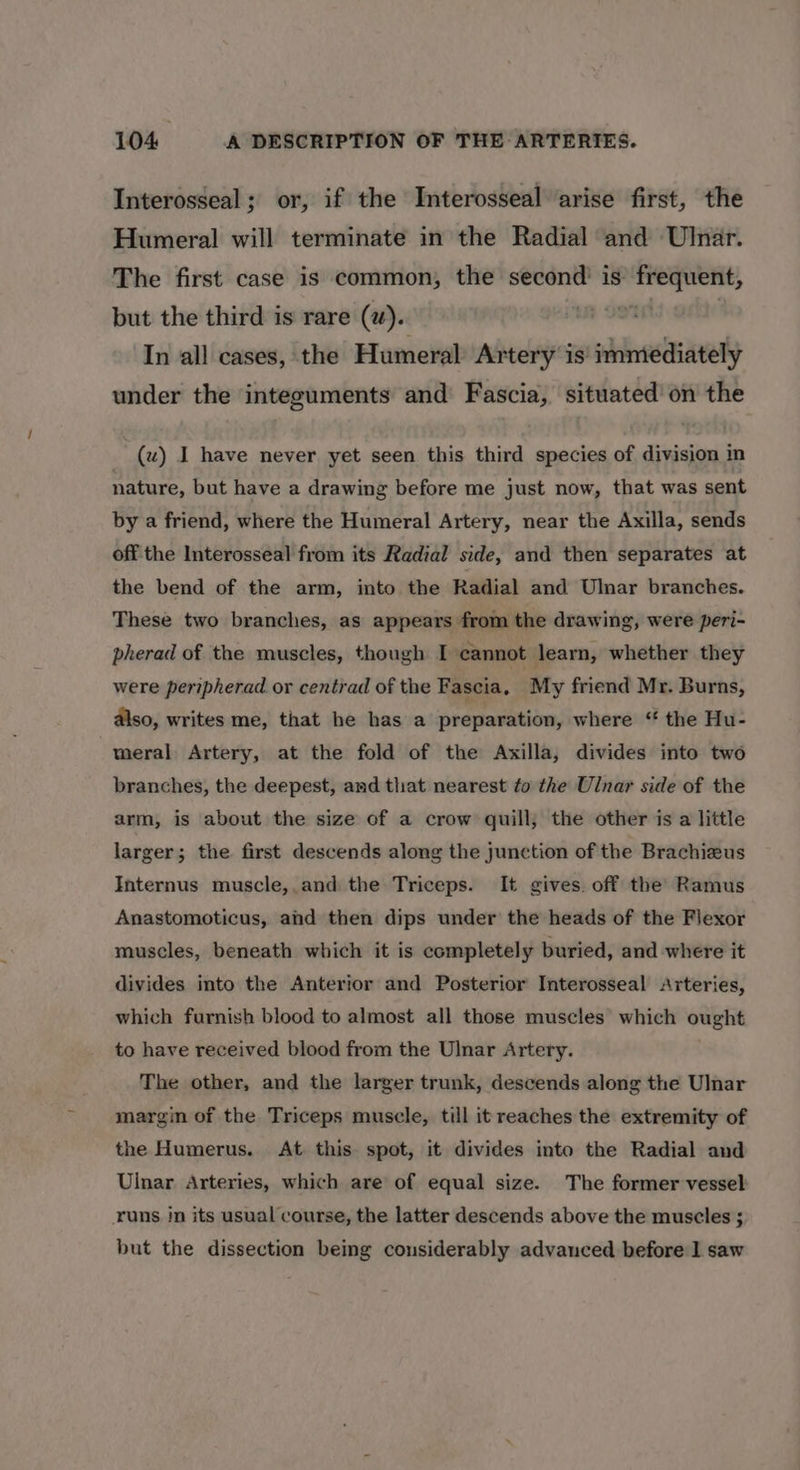 Interosseal; or, if the Interosseal arise first, the Humeral will terminate in the Radial and Ulnar. The first case is common, the second’ is frequent, but the third is rare (2). om In all cases, the Humeral Artery is' immediately under the integuments and Fascia, situated’ on the (uw) I have never yet seen this third species of division in nature, but have a drawing before me just now, that was sent by a friend, where the Humeral Artery, near the Axilla, sends off the Interosseal from its Radial side, and then separates at the bend of the arm, into the Radial and Ulnar branches. These two branches, as appears from the drawing, were peri- pherad of the muscles, though I cannot learn, whether they were peripherad or centrad of the Fascia, My friend Mr. Burns, also, writes me, that he has a preparation, where ‘ the Hu- meral Artery, at the fold of the Arxilla, divides into two branches, the deepest, and that nearest to the Ulnar side of the arm, is about the size of a crow quill, the other is a little larger; the first descends along the junction of the Brachizus Internus muscle,.and the Triceps. It gives. off the’ Ramus Anastomoticus, and then dips under the heads of the Flexor muscles, beneath which it is completely buried, and where it divides into the Anterior and Posterior Interosseal Arteries, which furnish blood to almost all those muscles which ought to have received blood from the Ulnar Artery. The other, and the larger trunk, descends along the Ulnar margin of the Triceps muscle, till it reaches the extremity of the Humerus. At this spot, it divides into the Radial and Ulnar Arteries, which are of equal size. The former vessel runs in its usual course, the latter descends above the muscles ; but the dissection being considerably advanced before 1 saw