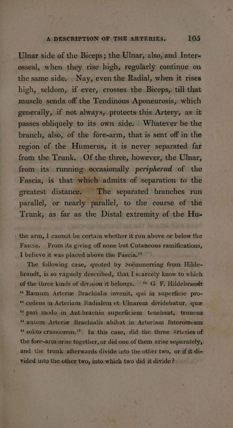 Ulnar side of the Biceps; the Ulnar, also, and Inter osseal, when they rise high, regularly continue on the same side... Nay, even the Radial, when it mses high, seldom, if ever, crosses the Biceps, till that muscle sends off the Tendinous Aponeurosis;. which generally, if not. always; protects this. Artery, as: it passes obliquely to its own side. . Whatever be the branch, also, of the fore-arm, that is sent off in the region of the Humerus, it is never separated far from the Trunk. Of the three, however, the Ulnar, from its running» occasionally pertpherad of the Fascia, is that which admits of separation to the greatest distance. — ' The separated branches run parallel, or nearly parallel, to the course of the Trunk, as far as the Distal: extremity of the Hu- ' the arm, 1 cannot be certain whether it run above or below the Fascia. From its giving off none but Cutaneous ramifications, _ I believe it was placed above the Fascia.” The following case, quoted by Soémmerring from Hilde- brandt, is so vaguely described, that I scarcely know to which of the three kinds of division it belongs. “© G F. Hildebrandt “ Ramum Arteriz Brachialis invenit, qui in superficie pro- “‘ cedens in Arteriam Radialem et Ulnarem dividebatur, que ‘‘ pari modo in Antibrachio superficiem tenebant, truncus ‘autem Arterie Brachialis abibat in Arteriam Shterosseam *« solito crussiorem.’? In this case, did the three Arteries of the fore-arm arise together, or did one of them arise separately, and the trunk afterwards divide into the other two, or if it di- vided into the other two, into. which two did it divide?)