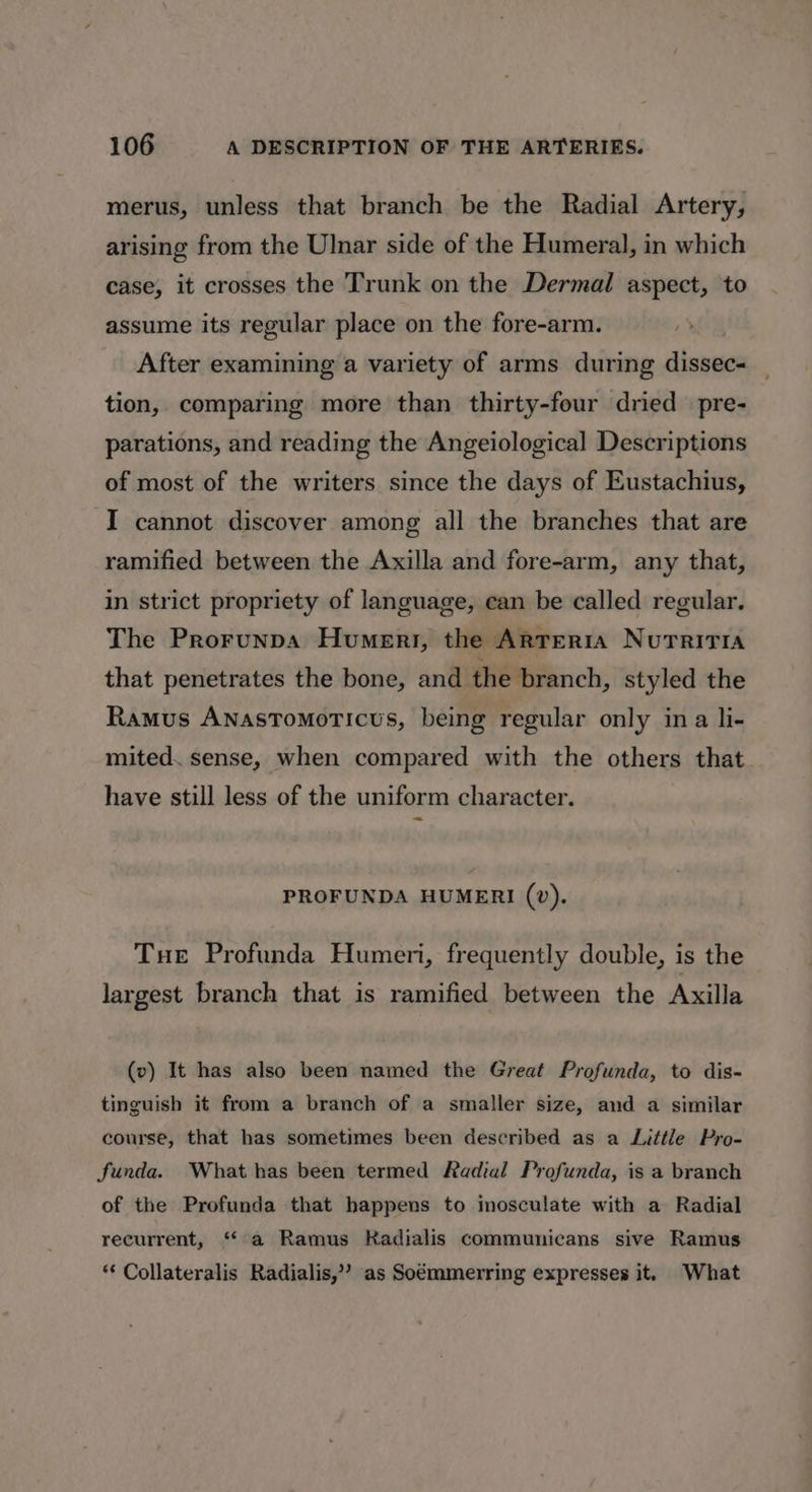 merus, unless that branch be the Radial Artery, arising from the Ulnar side of the Humeral, in which case, it crosses the Trunk on the Dermal aspect, to assume its regular place on the fore-arm. After examining a variety of arms during dissec tion, comparing more than thirty-four dried pre- parations, and reading the Angeiological Descriptions of most of the writers since the days of Eustachius, I cannot discover among all the branches that are ramified between the Axilla and fore-arm, any that, in strict propriety of language, can be called regular. The Prorunpa Humeri, the Arteria Nutritia that penetrates the bone, and the branch, styled the Ramus AnasTomoticus, being regular only ina li- mited. sense, when compared with the others that have still less of the uniform character. ~ PROFUNDA HUMERI (v). Tue Profunda Humeri, frequently double, is the largest branch that is ramified between the Axilla (v) It has also been named the Great Profunda, to dis- tinguish it from a branch of a smaller size, and a similar course, that has sometimes been described as a Little Pro- funda. What has been termed Radial Profunda, is a branch of the Profunda that happens to inosculate with a Radial recurrent, “a Ramus Kadialis communicans sive Ramus ** Collateralis Radialis,’’ as Soémmerring expresses it. What