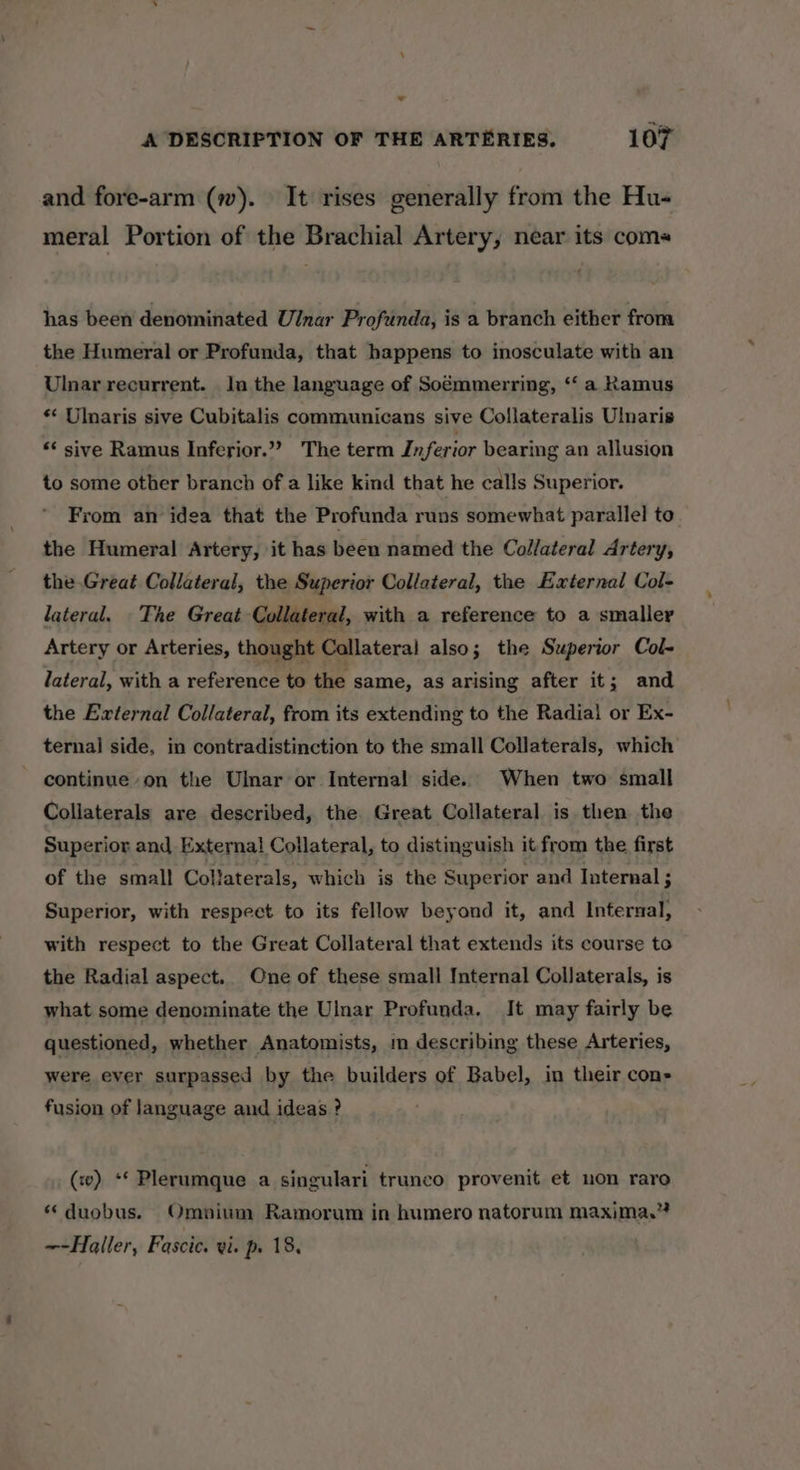 _ A DESCRIPTION OF THE ARTERIES. 107 and fore-arm (w). It rises generally from the Hu- meral Portion of the Brachial Artery, near its coms has been denominated Ulnar Profunda, is a branch either from the Humeral or Profunda, that happens to inosculate with an Ulnar recurrent. lu the language of Soémmerring, ‘‘ a Ramus «&lt; Ulnaris sive Cubitalis communicans sive Collateralis Ulnaris ** sive Ramus Inferior.”? The term Inferior bearing an allusion to some other branch of a like kind that he calls Superior. From an idea that the Profunda runs somewhat parallel to the Humeral Artery, it has been named the Collateral Artery, the Great Collateral, the Superior Collateral, the External Col- lateral. The Great Collateral, with a reference to a smaller Artery or Arteries, thought Collateral also; the Superior Col- lateral, with a reference to the same, as arising after it; and the External Collateral, from its extending to the Radial or Ex- ternal side, in contradistinction to the small Collaterals, which continue on the Ulnar or Internal side. When two small Collaterals are described, the Great Collateral is then the Superior and External Collateral, to distinguish it from the first of the small Collaterals, which is the Superior and Internal ; Superior, with respect to its fellow beyond it, and Internal, with respect to the Great Collateral that extends its course to the Radial aspect. Cne of these small Internal Collaterals, is what some denominate the Ulnar Profunda. It may fairly be questioned, whether Anatomists, m describing these Arteries, were ever surpassed by the builders of Babel, in their con» fusion of language and ideas ? (w) ‘* Plerumque a singulari trunco provenit et non raro * duobus. Omnium Ramorum in humero natorum maxima.”