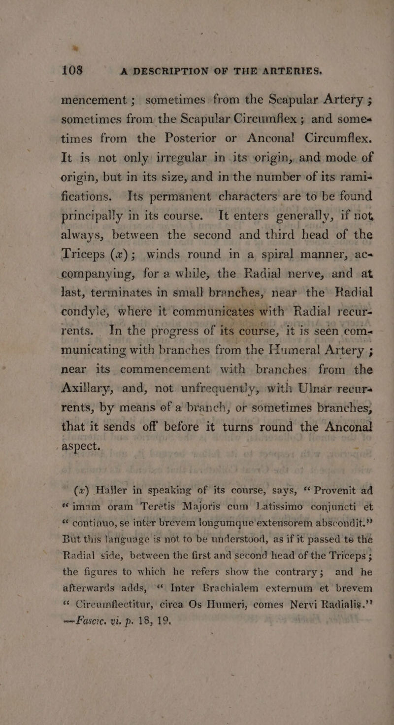 mencement ; sometimes from the Seapular Artery ; sometimes from the Scapular Cireumflex ; and somes times from the Posterior or Ancona! Circumflex. It is not only irregular in its origin, and mode of origin, but in its size, and inthe number of its rami- fications. Its permanent characters are to be found principally in its course. It enters generally, if not always, between the second and third head of the Triceps (#); winds round in a, spiral manner, ac companying, for a while, the Radial nerve, and at last, terminates in small branches, near the Radial condyle, where it communicates with Radial recur- rents. In the progress of its course, it is seen com- municating with branches from the Humeral Artery ; near its commencement with branches from the Axillary, and, not. untfrequently, with Ulnar recura rents, by means of a branch, or sometimes branches, that it sends off before it turns round the Anconal aspect. ‘ (x) Haller in speaking of its course, says, “ Provenit ad “imam oram Teretis Majoris cum Latissimo conjuncti et _ continuo, se inter brevem longumque extensorem abscondit.” But this language is not to be understood, as if it passed to the Radial side, between the first and second head of the Triceps ; the figures to which he refers show the contrary; and he afterwards adds, “* Inter Brachialem externum et brevem “ Cireumflectitur, circa Os Humeri, comes Nervi Radialis.”? ~~Fascic. vie p. 18, 19. |