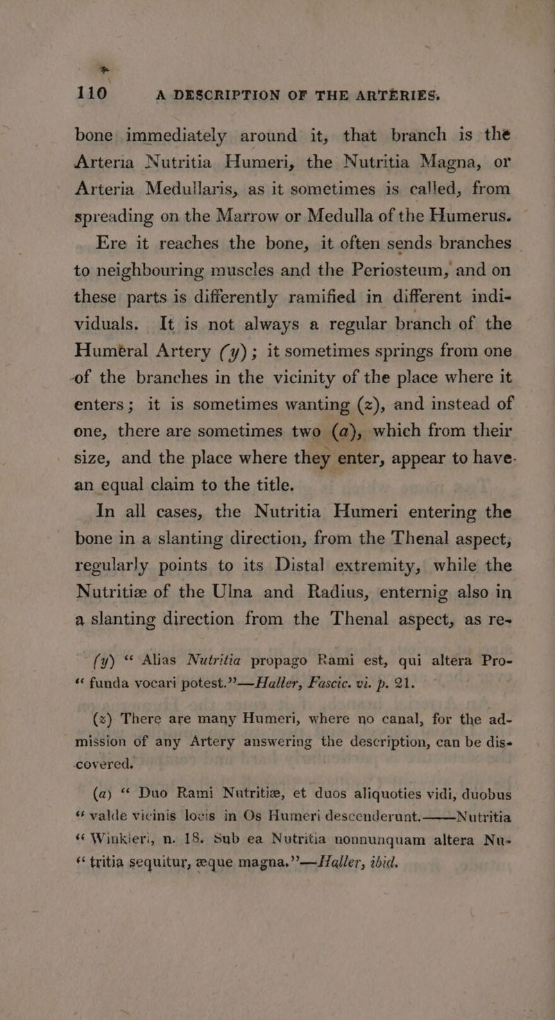 _ 110 A DESCRIPTION OF THE ARTERIES. bone immediately around it, that branch is the Arteria Nutritia Humeri, the Nutritia Magna, or Arteria Medullaris, as it sometimes is called, from spreading on the Marrow or Medulla of the Humerus. Ere it reaches the bone, it often sends branches | to neighbouring muscles and the Periosteum, and on these parts is differently ramified in different indi- viduals. It is not always a regular branch of the Humeral Artery (y); it sometimes springs from one of the branches in the vicinity of the place where it enters; it is sometimes wanting (z), and instead of one, there are sometimes two (a), which from their size, and the place where they enter, appear to have. an equal claim to the title. In all cases, the Nutritia Humeri entering the bone in a slanting direction, from the Thenal aspect, regularly points to its Distal extremity, while the Nutritize of the Ulna and Radius, enternig also in a slanting direction from the Thenal aspect, as re- (y) “ Alias Nutritia propago Rami est, qui altera Pro- “ funda vocari potest.””—Haller, Fascic. vi. p. 21. (z) There are many Humeri, where no canal, for the ad- mission of any Artery answering the description, can be dis covered. (a) “* Duo Rami Nutritie, et duos aliquoties vidi, duobus Nutritia “« Winkieri, n. 18. Sub ea Nutritia nonnunquam altera Nu- * tritia sequitur, eque magna.” —Iqller, ibid. ** valde vicinis locis in Os Humeri descenderunt.