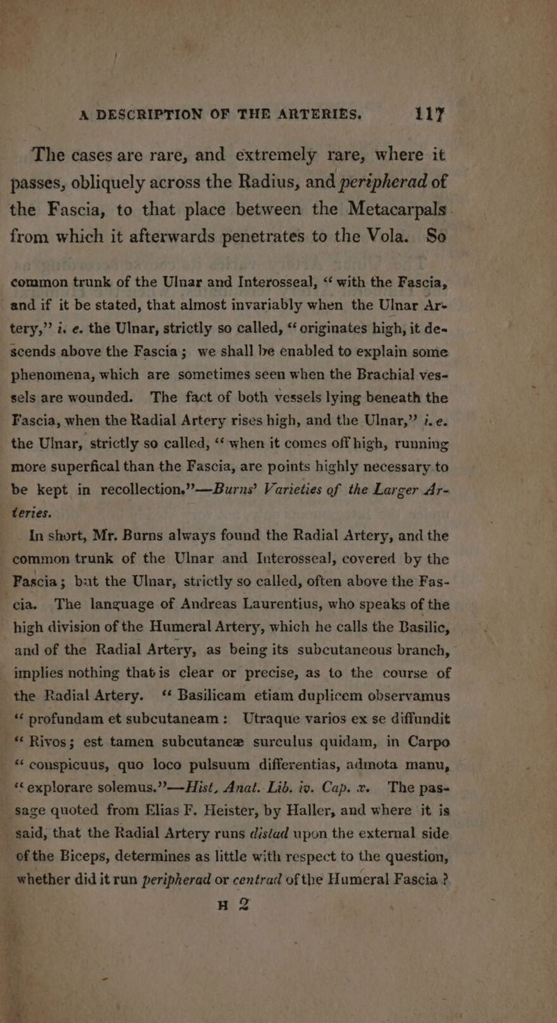 The cases are rare, and extremely rare, where it passes, obliquely across the Radius, and perépherad of the Fascia, to that place between the Metacarpals. from which it afterwards penetrates to the Vola. So common trunk of the Ulnar and Interosseal, ‘‘ with the Fascia, and if it be stated, that almost invariably when the Ulnar Ar- tery,’’ i. e. the Ulnar, strictly so called, “ originates high, it de- scends above the Fascia; we shall be enabled to explain some phenomena, which are sometimes seen when the Brachial ves- sels are wounded. The fact of both vessels lying beneath the Fascia, when the Radial Artery rises high, and the Ulnar,” ¢e. the Ulnar, strictly so called, ‘‘ when it comes off high, running more superfical than the Fascia, are points highly necessary to be kept in recollection.”—Burns’ Varieties of the Larger Ar- teries. In short, Mr. Burns always found the Radial Artery, and the - common trunk of the Ulnar and Interosseal, covered by the Pascia ; but the Ulnar, strictly so called, often above the Fas- cia. The language of Andreas Laurentius, who speaks of the high division of the Humeral Artery, which he calls the Basilic, . and of the Radial Artery, as being its subcutaneous branch, implies nothing thatis clear or precise, as to the course of the Radial Artery. ‘‘ Basilicam etiam duplicem observamus * profundam et subcutaneam: Utraque varios ex se diffundit *‘ Rivos; est tamen subcutanez surculus quidam, in Carpo ** conspicuus, quo loco pulsuum differentias, admota manu, ‘“explorare solemus.”—Hist, Anat. Lib. iv. Cap. x. The pas- sage quoted from Elias F. Heister, by Haller, and where it is _ said, that the Radial Artery runs dis‘ad upon the external side of the Biceps, determines as little with respect to the question, whether did it run peripherad or centrad of the Humeral Fascia ? H 2