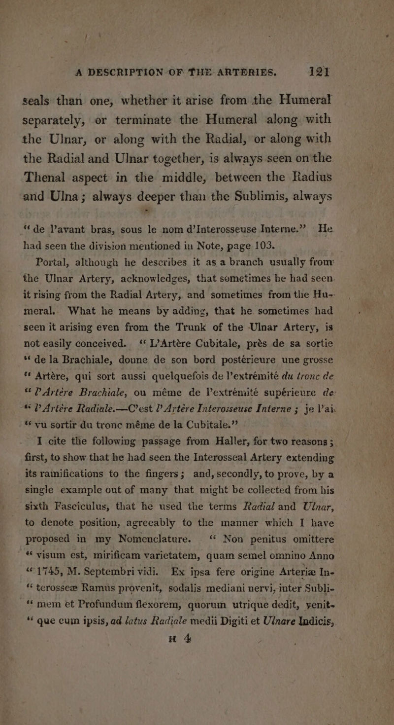 seals than one, whether it arise from the Humeral separately, or terminate the Humeral along with the Ulnar, or along with the Radial, or along with the Radial and Ulnar together, is always seen on the Thenal aspect in the middle, between the Radius and Ulna; always deeper than the Sublimis, always “de avant bras, sous le nom d’Interosseuse Interne.” He had seen the division mentioned in Note, page 103. Portal, although he describes it as a branch usually from the Ulnar Artery, acknowledges, that sometimes he had seen it rising from the Radial Artery, and sometimes from the Hu-- meral, What he means by adding, that he sometimes had seen it arising even from the Trunk of the Ulnar Artery, is not easily conceived. ‘‘ L’Artére Cubitale, prés de sa sortie ** de la Brachiale, doune de son bord postérieure une grosse ** Artére, qui sort aussi quelquefois de l’extréemité du tronc de * P Artere Brachiale, ou méme de Vextrémité supérieure de: © P Artére Radiale.—C’est Artére Interosseuse Interne 3 je Vai. ‘* vu sortir du tronc méme de la Cubitale.”’ I cite the following passage from Haller, for two reasons 3 first, to show that he had seen the Interosseal Artery extending its ramifications to the fingers; and, secondly, to prove, by a single example out of many that might be collected from his sixth Fasciculus, that he used the terms Radial and Ulnar, to denote position, agreeably to the manner which I have proposed in my Nomenclature. ‘ Non penitus omittere ** visum est, mirificam varietatem, quam semel omnino Anno “1745, M. Septembri vidi. Ex ipsa fere origine Arteria In- ** terosse# Ramus provenit, sodalis mediani nervi, inter Subli- ** mem et Profundum flexorem, quorum utrique dedit, yenit- ** gue cum ipsis, ad Jatus Radiale medii Digiti et Ulnare Indicis, H 4