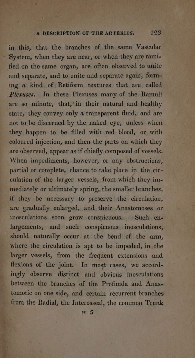 ' in this, that the branches of the same Vascular System, when they are near, or when they are rami-« fied on the same organ, are often observed to unite and separate, and to unite and separate again, form- ing a kind of Retiform textures that are called Plexuses. In these Plexuses many of the Ramuli are so minute, that,‘in their natural and healthy state, they convey only a transparent fluid, and are not to be discerned by the naked eye, unless when they happen to be filled with red blood, or with coloured injection, and then the parts on which they are observed, appear as if chiefly composed of vessels. When impediments, however, or any obstructions, partial or complete, chance to take place in the cir- culation of the larger vessels, from which they im- mediately or ultimately spring, the smaller branches, if they be necessary to preserve the circulation, are gradually enlarged, and their Anastomoses or inosculations soon grow conspicuous. Such en- largements, and such conspicuous. inosculations, a7 ca ay — ee 7 where the circulation is apt to be impeded, in the larger vessels, from the frequent extensions and flexions of the joint. In most cases, we accord« ingly observe distinct and obvious inosculations between the branches of the Profunda and Anas tomotic on one side, and certain recurrent branches H 5