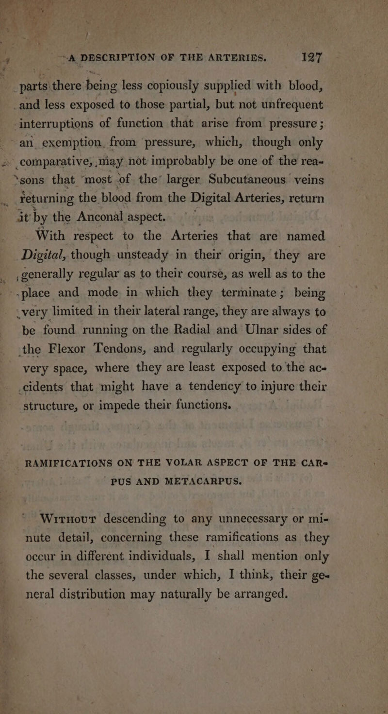 , ta there eh less copiously supplied with blood, _and less exposed to those partial, but not unfrequent interruptions of function that arise from pressure ; ~an exemption, from pressure, which, though only «comparative, ,may not improbably be one of the rea- ‘sons that ‘most of the’ larger Subcutaneous veins Fetur ming the blood from the Digital Arteries, return it by the Anconal aspect. With respect to the Ar teries that are named Digital, though unsteady in their origin, they are generally regular as to their course, as well as to the : -place and mode in which they terminate; being very limited in their lateral range, they are always to be found running on the Radial and Ulnar sides of the Flexor Tendons, and regularly occupying that very space, where they are least exposed to the ac- _cidents that might have a tendency to injure their REF ucture, or impede their functions. RAMIFICATIONS ON THE VOLAR ASPECT OF THE CAR= ’PUS AND METACARPUS. Wirnovt descending to any unnecessary or mi- nute detail, concerning these ramifications as they occur in different individuals, I shall mention only the several classes, under which, I think, their ge« neral distribution may naturally be arranged.