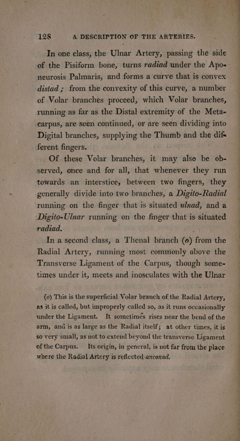 In one class, the Ulnar Artery, passing the side of the Fisiform bone, turns radzad under the Apo&lt;— neurosis Palmaris, and forms a curve that is convex distad ; from the convexity of this curve, a number of Volar branches proceed, which Volar branches, running as far as the Distal extremity of the Meta~ carpus, are seen continued, or are seen dividing into Digital branches, supplying the Thumb and the difs ferent fingers. Of these Volar branches, it may also be ob- served, once and for all, that whenever they run towards an interstice, between two fingers, they generally divide into two branches, a Dzgito-Radial running on the finger that is situated wlnad, and a Digito-Ulnar running on the finger that is situated radiad. In a second class, a Thenal branch (0) ree the Radial Artery, running most commonly above the_ Transverse Ligament of the Carpus, though some- times under it, meets and inosculates with the Ulnar (0) This is the superficial Volar branch of the Radial Artery, as it is called, but improperly called so, as it runs occasionally under the Ligament. It sometimes rises near the bend of the arm, anda is as large as the Radial itself; at other times, it is so very sniall, as not to-extend beyond the transverse Ligament ofthe Carpus. Its origin, in general, is not far from the place where the Radial Artery is reflected-anconad. ee vo ee ‘ SS oe
