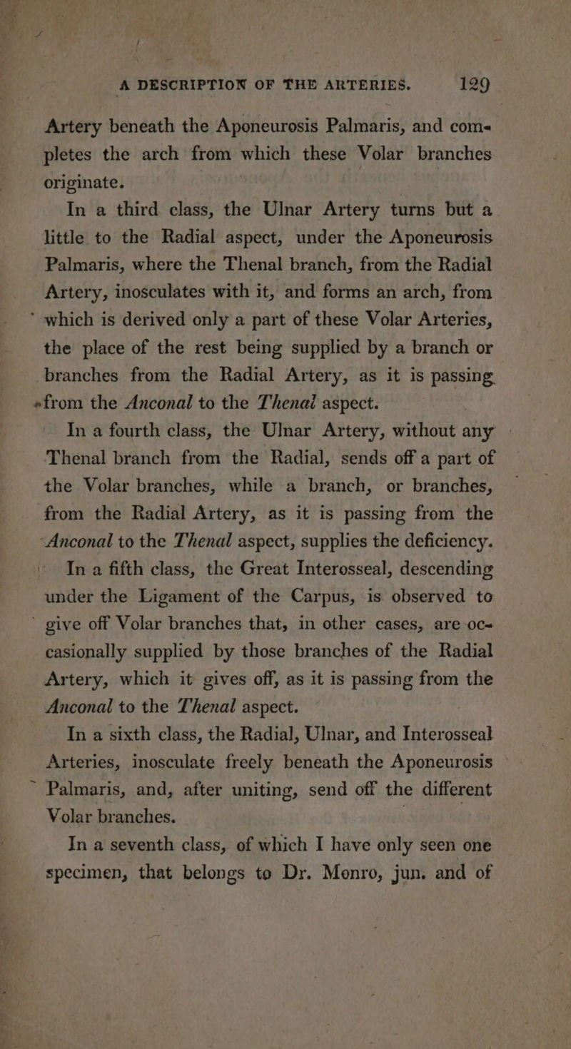 Artery beneath the Aponeurosis Palmaris, and com pletes the arch from which these Volar branches originate. In a third class, the Ulnar Artery turns but a little to the Radial aspect, under the Aponeurosis Palmaris, where the Thenal branch, from the Radial Artery, inosculates with it, and forms an arch, from ‘ which is derived only a part of these Volar Arteries, the place of the rest being supplied by a branch or branches from the Radial Artery, as it is passing «from the Anconal to the Thenai aspect. In a fourth class, the Ulnar Artery, without any Thenal branch from the Radial, sends off a part of the Volar branches, while a branch, or branches, from the Radial Artery, as it is passing from the ‘Anconal to the Thenal aspect, supplies the deficiency. In a fifth class, the Great Interosseal, descending under the Ligament of the Carpus, is observed to ’ give off Volar branches that, in other cases, are oc&lt; casionally supplied by those branches of the Radial Artery, which it gives off, as it is passing from the Anconal to the Thenal aspect. In a sixth class, the Radial, Ulnar, and Interosseal Arteries, inosculate freely beneath the Aponeurosis — ~ Palmaris, and, after uniting, send off the different Volar branches. | : In a seventh class, of which I have only seen one specimen, that belongs to Dr. Monro, jun. and of