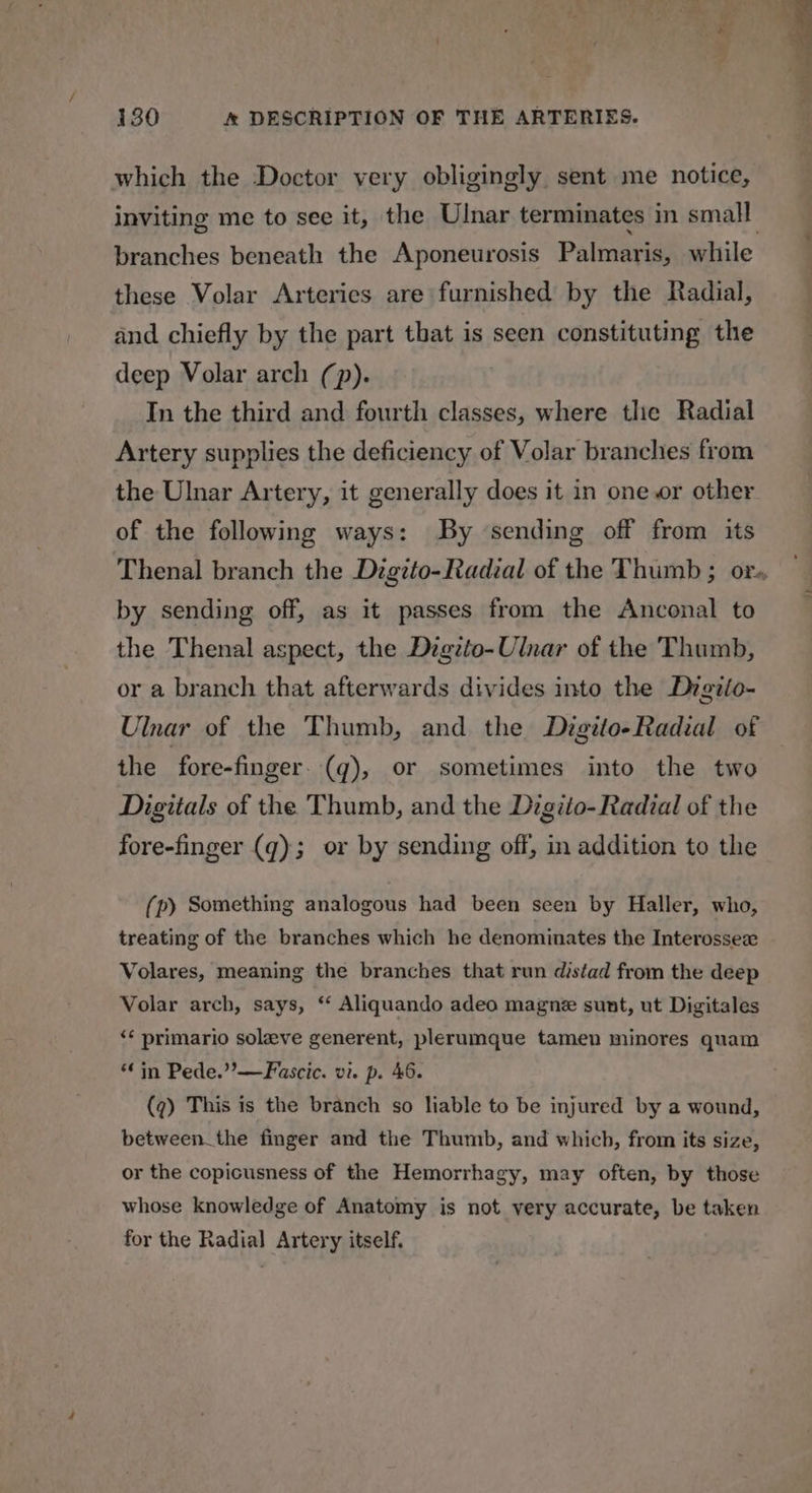 a » wt &gt; ‘ ~ ad ‘ : wy SS * t ee ¥ 130 &amp; DESCRIPTION OF THE ARTERIES. which the Doctor very obligingly sent me notice, inviting me to see it, the Ulnar terminates in small branches beneath the Aponeurosis Palmaris, while these Volar Arteries are furnished by the Radial, and chiefly by the part that is seen constituting the deep Volar arch (p). In the third and fourth classes, where tlie Radial Artery supplies the deficiency of Volar branches from the Ulnar Artery, it generally does it in one or other of the following ways: By sending off from its Thenal branch the Digzto-Radial of the Thumb ; or. by sending off, as it passes from the Anconal to the Thenal aspect, the Digzto-Ulnar of the Thumb, or a branch that afterwards divides into the Digiio- Ulnar of the Thumb, and the Digtto-Radial of the fore-finger. (q), or sometimes into the two Digitals of the Thumb, and the Digito-Radial of the fore-finger (q); or by sending off, in addition to the (p) Something analogous had been seen by Haller, who, treating of the branches which he denominates the Interossee« Volares, meaning the branches that run distad from the deep Volar arch, says, ‘‘ Aliquando adeo magne sunt, ut Digitales ‘¢ primario solve generent, plerumque tamen minores quam “in Pede.”—Fascic. vi. p. 46. (7) This is the branch so liable to be injured by a wound, between_the finger and the Thumb, and which, from its size, or the copicusness of the Hemorrhagy, may often, by those whose knowledge of Anatomy is not very accurate, be taken for the Radial Artery itself.