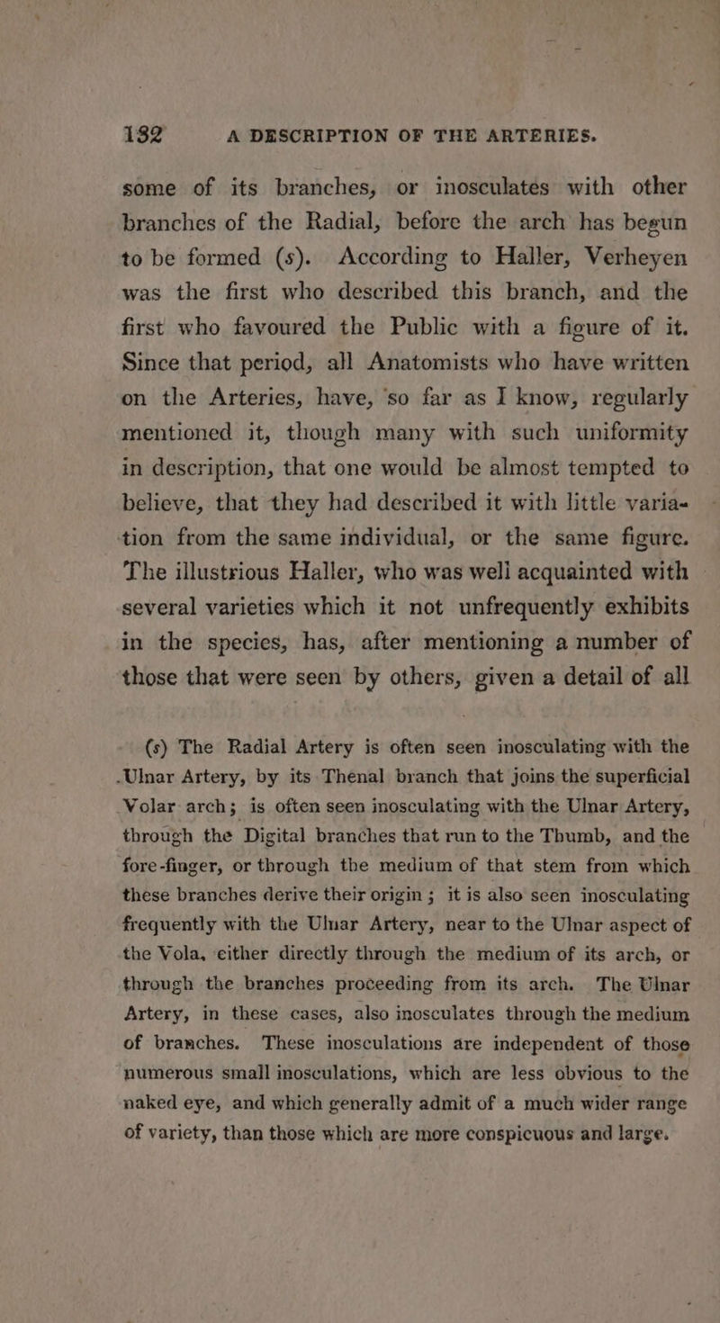 some of its branches, or inosculatés with other branches of the Radial, before the arch has begun to be formed (s). According to Haller, Verheyen was the first who described this branch, and the first who favoured the Public with a figure of it. Since that period, all Anatomists who have written on the Arteries, have, ‘so far as I know, regularly mentioned it, though many with such uniformity in description, that one would be almost tempted to believe, that they had described it with little varia- tion from the same individual, or the same figure. The illustrious Haller, who was weli acquainted with © several varieties which it not unfrequently exhibits in the species, has, after mentioning a number of those that were seen by others, given a detail of all (s) The Radial Artery is often seen inosculating with the -Ulnar Artery, by its Thenal branch that joins the superficial Volar arch; is often seen inosculating with the Ulnar Artery, through the Digital branches that run to the Thumb, and the fore -finger, or through the medium of that stem from which these branches derive their origin ; it is also seen inosculating frequently with the Ulnar Artery, near to the Ulnar aspect of the Vola, either directly through the medium of its arch, or through the branches proceeding from its arch. The Ulnar Artery, in these cases, also inosculates through the medium of branches. These inosculations are independent of those numerous small inosculations, which are less obvious to the naked eye, and which generally admit of a much wider range of variety, than those which are more conspicuous and large.