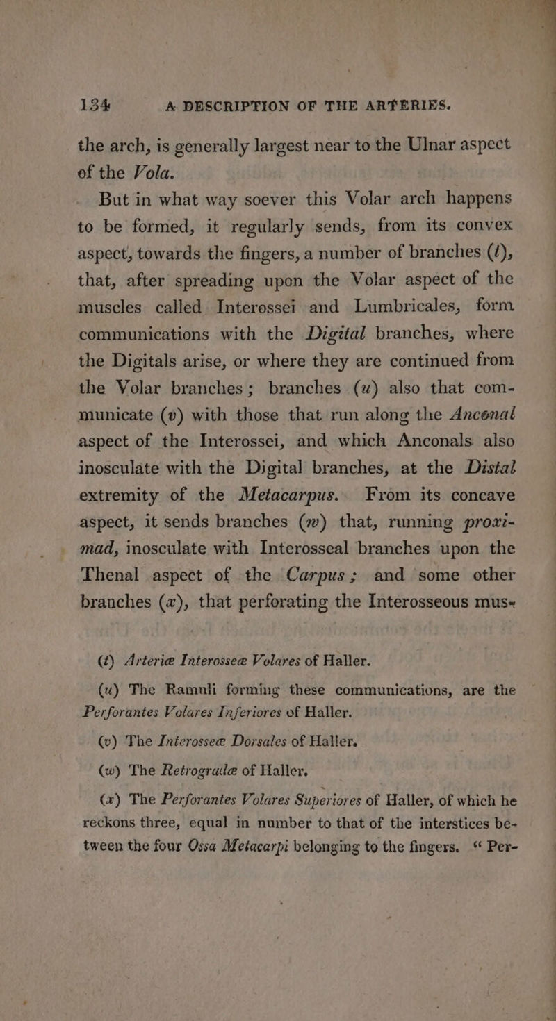 the arch, is generally largest near to the Ulnar aspect of the Vola. | But in what way soever this Volar arch happens to be formed, it regularly sends, from its convex aspect, towards the fingers, a number of branches (é), that, after spreading upon the Volar aspect of the muscles called Interessei and Lumbricales, form communications with the Digital branches, where the Digitals arise, or where they are continued from the Volar branches; branches (uv) also that com- municate (v) with those that run along the Ancenal aspect of the Interossei, and which Anconals also inosculate with the Digital branches, at the Distal extremity of the Metacarpus.. From its concave aspect, it sends branches (w) that, running proa- mad, inosculate with Interosseal branches upon the Thenal aspect of the Carpus; and some other branches (x), that perforating the Interosseous mus~ (¢) Arteria Interossee Volares of Haller. (u) The Ramuli forming these communications, are the Perforantes Volares Inferiores of Haller. (v) The Inierossee Dorsales of Haller. (w) The Retrograde of Haller. (x) The Perforantes Volares Superiores of Haller, of which he reckons three, equal in number to that of the interstices be- tween the four Ossa Metacarpi belonging to the fingers. Per-