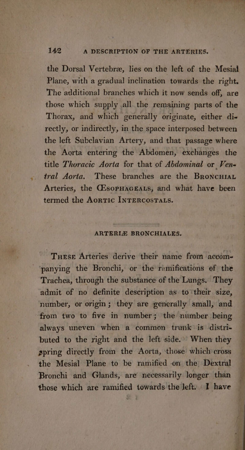 the Dorsal Vertebrze, lies on the left of the Mesial Plane, with a gradual inclination towards the right. The additional branches which it now sends off, are those which supply _all the remaining parts of the Thorax, and which generally originate, either di- rectly, or indirectly, in the space interposed between the left Subclavian Artery, and that passage where the Aorta entering the Abdomen, exchanges the title Thoracic Aorta for that of Abdominal or Ven- tral Aorta. These branches are the BroneHtaL Arteries, the CZsopHAGEALS, and what have been termed the Aortic INTERCOSTALS. ARTERIZ BRONCHIALES. Tuese Arteries derive their name from aceom- ‘panying the Bronchi, or the ramifications ef the Trachea, through the substance of the Lungs. They admit of no definite description as to their size, number, or origm; they are generally small, and from two to five in number; the number being always uneven when a common trunk is distri- buted to the right and the left side.’ When they spring directly from the Aorta, ‘those which cross the Mesial Plane to be ramified -on the Dextral Bronchi and Glands, are’ necessarily longer than those which are ramified towards the left) I have 0 NA en als oe ae