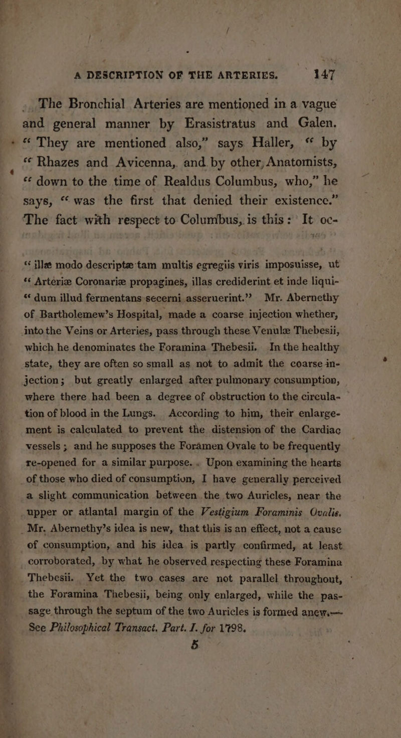 al eet eae . The Bronchial Arteries are mentioned in a vague and general manner by Erasistratus and Galen. * They are mentioned also,” says Haller, “ by «¢ Rhazes and Avicenna, and. by other; Anatomists, *¢ down to the time of Realdus Columbus, who,” he says, “ was the first that denied their existence.” The fact with respect to Columbus, is this: It oc- ‘&lt; illa¢ modo descripte tam multis egregiis viris imposuisse, ut *« Arterie Coronarie propagines, illas crediderint et inde liqui- ** dum illud fermentanssecerni asseruerint.” Mr. Abernethy of Bartholemew’s Hospital, made a coarse injection whether, into the Veins or Arteries, pass through these Venule Thebesii, which he denominates the Foramina Thebesii. In the healthy state, they are often so small as not to admit the coarse in- jection; but greatly enlarged after pulmonary consumption, where there had been a degree of obstruction to the circula- tion of blood in the Lungs. According to him, their enlarge- ment is calculated to prevent the distension of the Cardiac vessels ; and he supposes the Foramen Ovale to be frequently re-opened for a similar purpose. . Upon examining the hearts of those who died of consumptiun, I have generally perceived a slight communication between the two Auricles, near the upper or atlantal margin of the Vestigium Foraminis Ovalis. of consumption, and his idea is partly confirmed, at least corroborated, by what he observed respecting these Foramina Thebesii. Yet the two cases are not parallel throughout, - the Foramina Thebesii, being only enlarged, while the pas- sage through the septum of the two Auricles is formed anew. See Philosophical Transact, Part. I. for 1798. 5