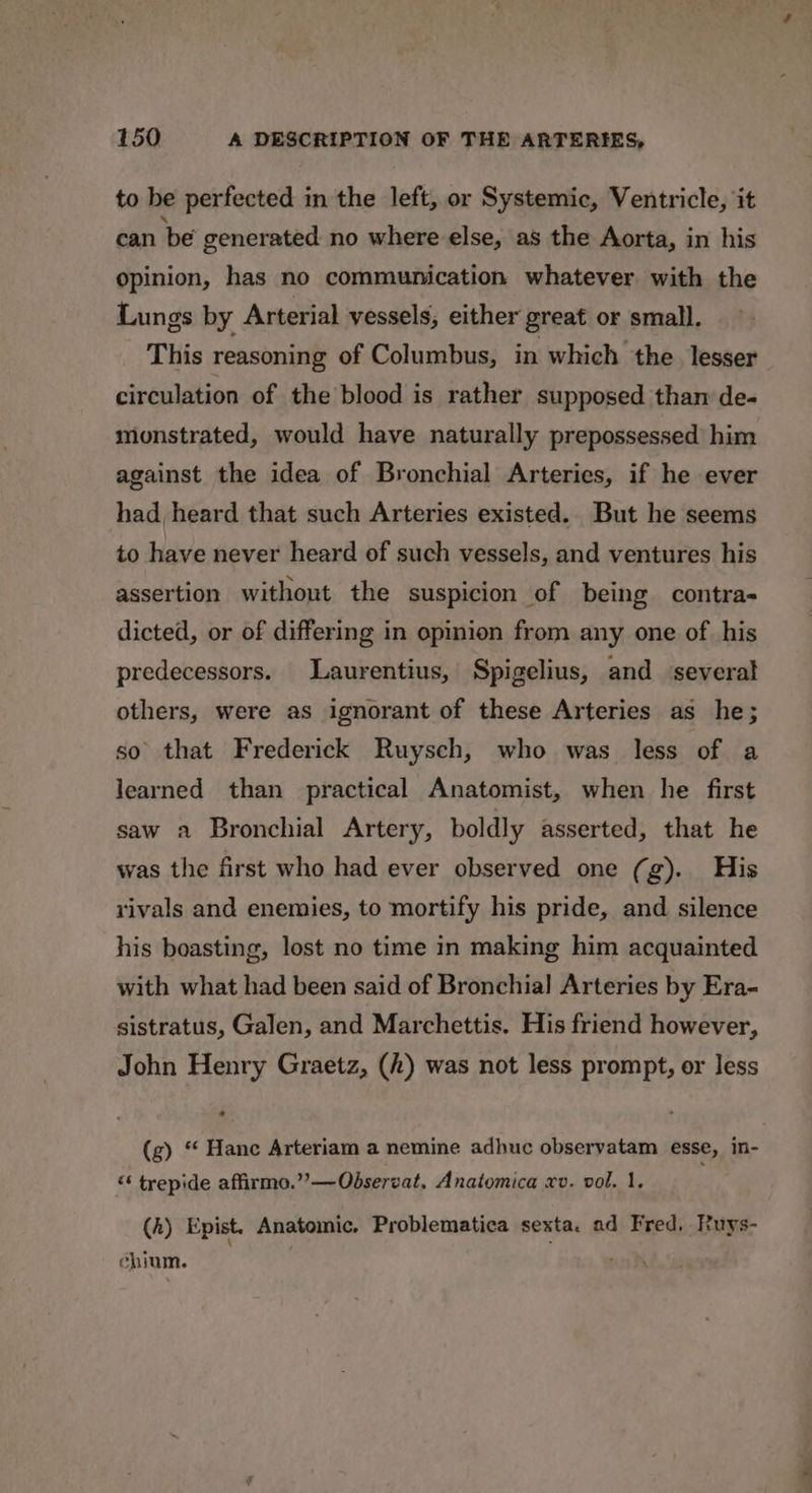 to be perfected in the left, or Systemic, Ventricle, it can be generated no where else, as the Aorta, in his opinion, has no communication whatever with the Lungs by Arterial vessels, either great or small. This reasoning of Columbus, in which the lesser circulation of the blood is rather supposed tham de- monstrated, would have naturally prepossessed him against the idea of Bronchial Arteries, if he ever had, heard that such Arteries existed. But he seems to have never heard of such vessels, and ventures his assertion without the suspicion of being contra- dicted, or of differing in opinion from any one of his predecessors. Laurentius, Spigelius, and several others, were as ignorant of these Arteries as he; so that Frederick Ruysch, who was less of a learned than practical Anatomist, when he first saw a Bronchial Artery, boldly asserted, that he was the first who had ever observed one (g). His rivals and enemies, to mortify his pride, and silence his boasting, lost no time in making him acquainted with what had been said of Bronchial Arteries by Era- sistratus, Galen, and Marchettis. His friend however, John Henry Graetz, (h) was not less prompt, or Jess (g) “ Hanc Arteriam a nemine adhuc observatam esse, in- “‘ trepide affirmo.””—Observat, Anatomica xv. vol. 1. (h) Epist. Anatomic. Problematica sexta. ad Fred. Ruys- chium.