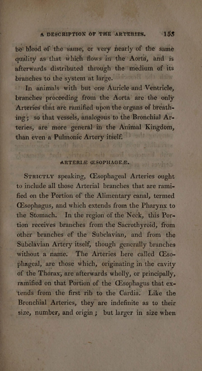 be blood of the same, or very nearly of the same quality as’that which flows inthe’ Aorta, and’ is afterwards distributed through the‘ medium of its branches to the system ‘at large. iff In animals with but ‘one Auricle and Ventricle, branches proceeding from the Aorta’ are the only Arteries that ‘are ramified upon the organs of breath- ing; so that véssels, atialogous to the Bronchial Ar- teries, are more general’ in ‘the Animal Kingdom, than even’a Pulmonie Artery itself. ARTERLE (#SOPHAGER, SrrictLy speaking, Cisophageal Arteries ought to include all those Arterial branches that are rami- fied on the Portion of the Alimentary canal, termed CEsophagus, and which extends from the Pharynx to the Stomach. In the region of the Neck, this Por- tion receives branches from the Sacrothyroid, from other branches of the Subclavian, and from the Subclavian Artery itself, though generally branches without a name. The Arteries here called Céso- phageal, are those which, originating in the cavity of the Thorax; are afterwards wholly, or principally, ramified on that Portion of the CEsophagus that ex- tends from the first rib to the Cardia: Like the Bronchial Arteries, they are indefinite as to their size, number, and origin; but larger in size when