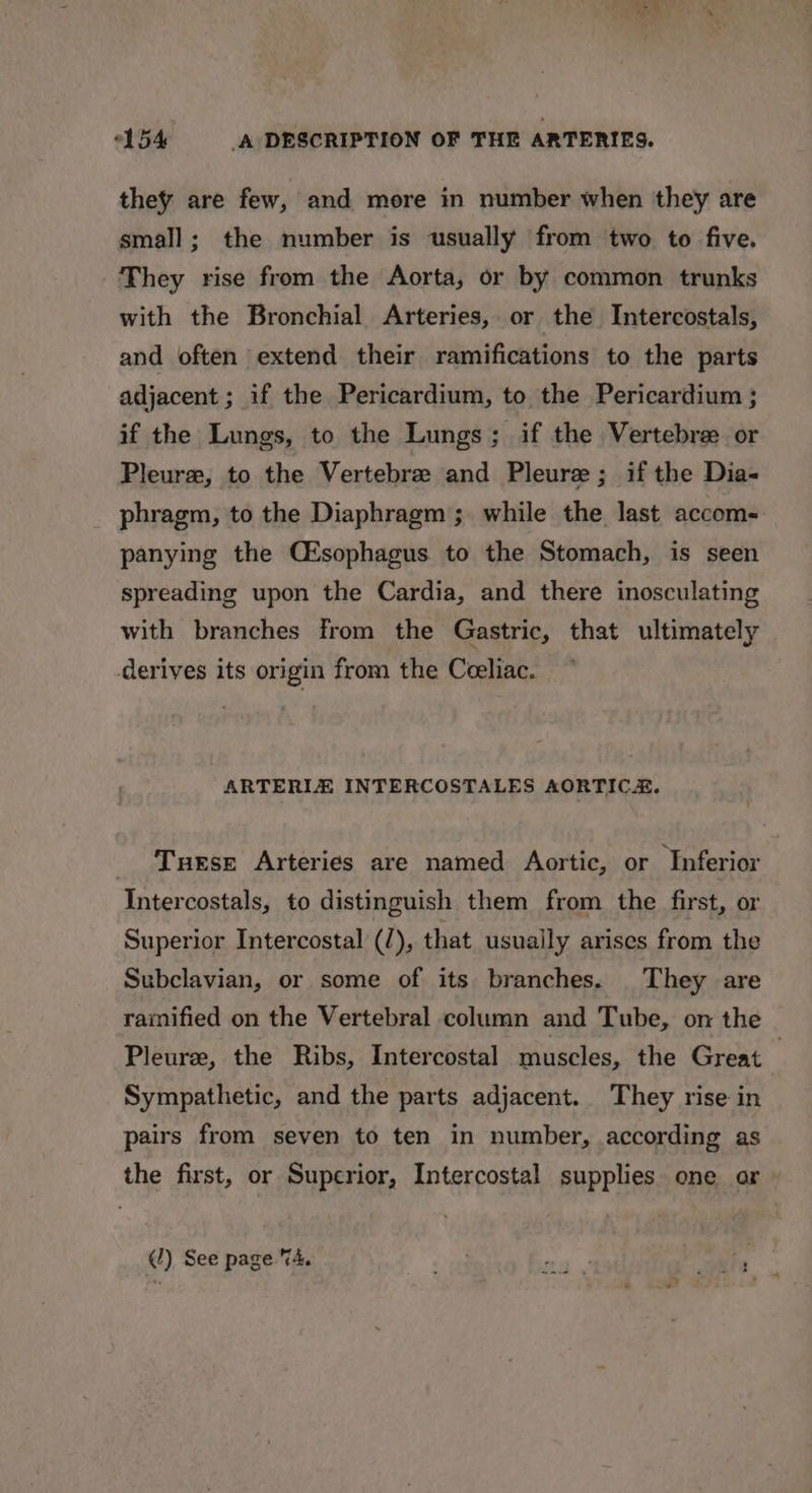 they are few, and more in number when they are small; the number is usually from two to five. They rise from the Aorta, or by common trunks with the Bronchial Arteries, or the Intercostals, and often extend their ramifications to the parts adjacent ; if the Pericardium, to the Pericardium ; if the Lungs, to the Lungs; if the Vertebre or Pleure, to the Vertebree and Pleure; if the Dia- phragm, to the Diaphragm; while the last accom- panying the Cisophagus to the Stomach, is seen spreading upon the Cardia, and there inosculating with branches from the Gastric, that ultimately derives its origin from the Ceeliac. ARTERIE INTERCOSTALES AORTICE. Turse Arteries are named Aortic, or ‘Inferior Intercostals, to distinguish them from the first, or Superior Intercostal (), that usually arises from the Subclavian, or some of its branches. They are ramified on the Vertebral column and Tube, on the Pleurze, the Ribs, Intercostal muscles, the Great | Sympathetic, and the parts adjacent. They rise in pairs from seven to ten in number, according as the first, or Superior, Intercostal supplies one or (/) See page “4.