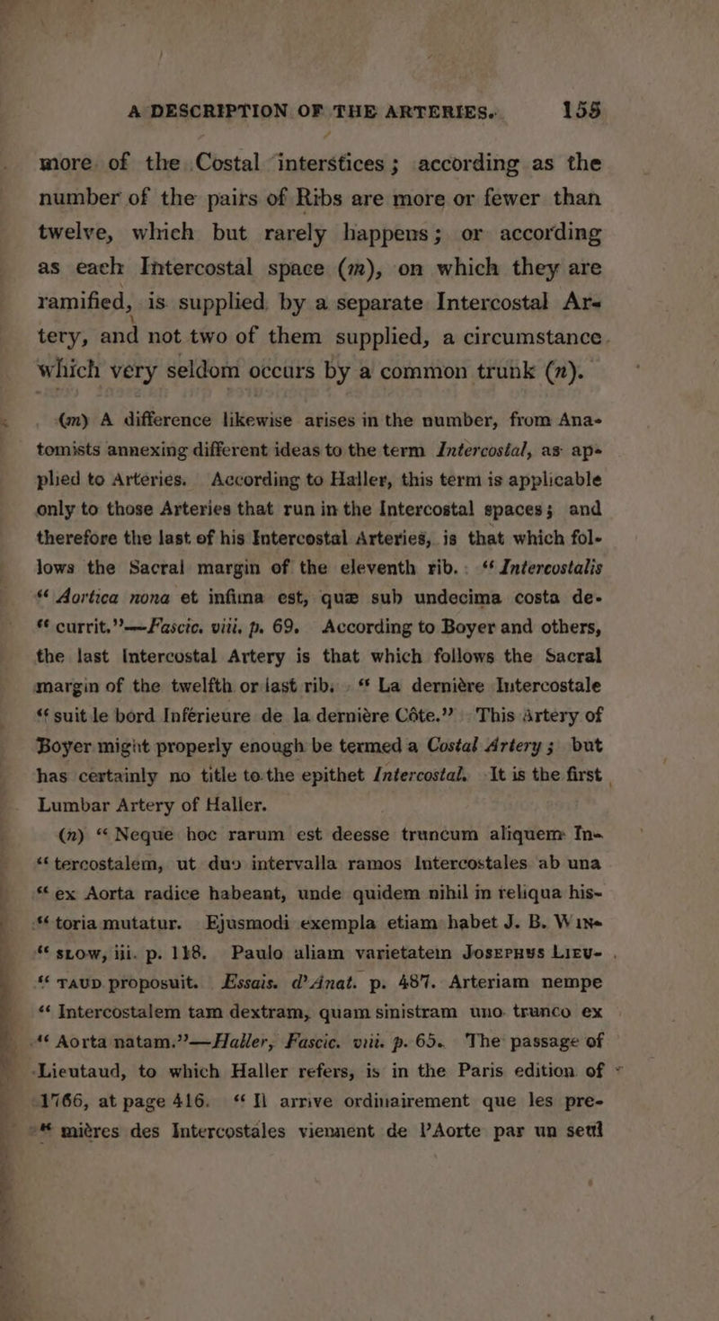 more. of the Costal ‘interstices; according as the number of the pairs of Ribs are more or fewer than twelve, which but rarely happens; or according as each Intercostal space (m), on which they are ramified, is. supplied by a separate Intercostal Ars tery, and not two of them supplied, a circumstance. which very seldom occurs by a common trunk (7). (my A difference likewise arises in the number, from Ana- tomists annexing different ideas to the term Intercostal, as: ap plied to Arteries. According to Haller, this term is applicable only to those Arteries that run in the Intercostal spaces; and therefore the last of his Intercostal Arteries, is that which fol- lows the Sacral margin of the eleventh rib.: ‘* Intercostalis ** Aortica nona et infima est, que sub undecima costa de- * currit,”——Fascic. viti, p. 69, According to Boyer and others, the last Intercostal Artery is that which follows the Sacral “¢ suit le bord Inferieure de la derniére Céte.”? This Artery of Boyer might properly enough be termed a Costal Artery; but has certainly no title to. the epithet Intercostal.. It is the first , Lumbar Artery of Haller. (n) “ Neque hoc rarum est deesse truncum aliquem Tn- *‘tercostalem, ut duy intervalla ramos Intercostales. ab una **ex Aorta radice habeant, unde quidem nihil m reliqua his- ** stow, iii. p. 148. Paulo aliam varietatem Josreruys Litv- . ‘* raup proposuit. Essais. d’ Anat. p. 487. Arteriam nempe ‘* Intercostalem tam dextram, quam sinistram uno trunco ex