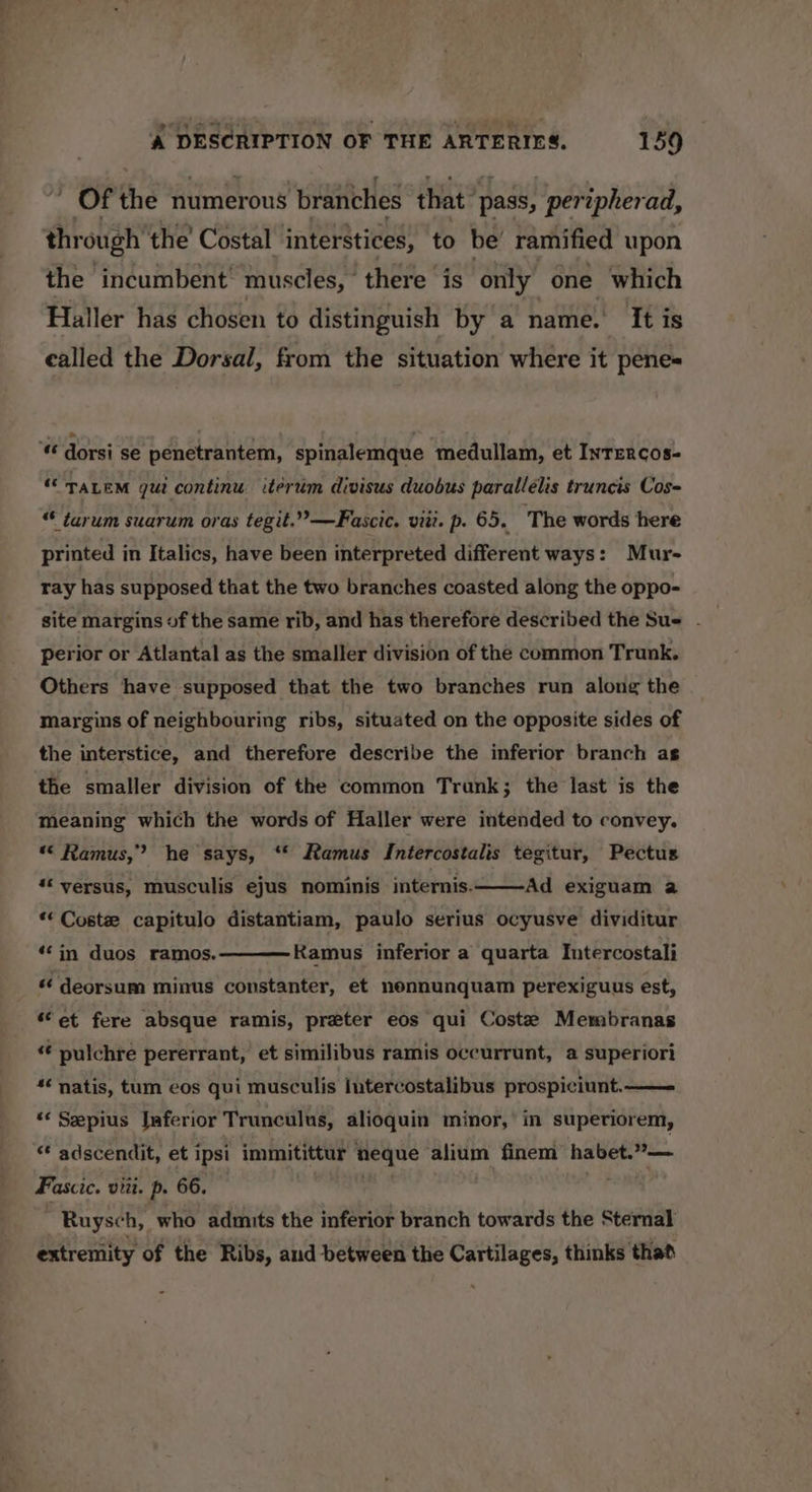 ' Of the numerous branches that ‘pass, pertpherad, through ‘the’ Costal interstices, to be’ ramified upon the incumbent’ muscles, there is ‘only one which Haller has chosen to distinguish by a name. It is called the Dorsal, from the situation where it pene= t dorsi se penetrantem, spinalemque medullam, et Inrercos- “TaLem gui continu iterum divisus duobus parallélis truncis Cos- “ tarum suarum oras tegit.”—Fascic. viii. p. 65. The words here printed in Italics, have been interpreted different ways: Mur- ray has supposed that the two branches coasted along the oppo- site margins of the same rib, and has therefore described the Sue - perior or Atlantal as the smaller division of the common Trunk. Others have supposed that the two branches run along the margins of neighbouring ribs, situated on the opposite sides of the interstice, and therefore describe the inferior branch as the smaller division of the common Trunk 3 the last is the meaning which the words of Haller were intended to convey. « Ramus,” he says, ‘* Ramus Intercostalis tegitur, Pectus *« versus, musculis ejus nominis internis. Ad exiguam a ** Coste capitulo distantiam, paulo serius ocyusve dividitur Ramus inferior a quarta Intercostali “in duos ramos. “ deorsum minus constanter, et nennunquam perexiguus est, ‘et fere absque ramis, preter eos qui Coste Membranas « pulchre pererrant, et similibus ramis oceurrunt, a superiori “¢ natis, tum eos qui musculis Intercostalibus prospiciunt. ‘« Sepius Jaferior Trunculus, alioquin minor,’ in superiorem, “ adscendit, et ipsi immitittur neque alium finem habet.”»— Fascic. viii. p. 66. Ruysch, who admits the inferior branch towards the Sternal extremity of the Ribs, and between the Cartilages, thinks that